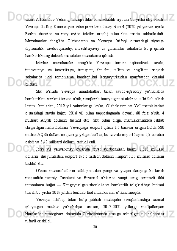 vaziri A.Komilov YeIning Tashqi ishlar va xavfsizlik siyosati bo‘yicha oliy vakili,
Yevropa Ittifoqi Komissiyasi vitse-prezidenti Jozep Borrel (2020 yil yanvar oyida
Berlin   shahrida   va   may   oyida   telefon   orqali)   bilan   ikki   marta   suhbatlashdi.
Muzokaralar   chog‘ida   O‘zbekiston   va   Yevropa   Ittifoqi   o‘rtasidagi   siyosiy-
diplomatik,   savdo-iqtisodiy,   investitsiyaviy   va   gumanitar   sohalarda   ko‘p   qirrali
hamkorlikning dolzarb masalalari muhokama qilindi.
Mazkur   muzokaralar   chog‘ida   Yevropa   tomoni   iqtisodiyot,   savdo,
innovatsiya   va   investitsiya,   transport,   ilm-fan,   ta’lim   va   sog‘liqni   saqlash
sohalarida   ikki   tomonlama   hamkorlikni   kengaytirishdan   manfaatdor   ekanini
bildirdi.
Shu   o‘rinda   Yevropa   mamlakatlari   bilan   savdo-iqtisodiy   yo‘nalishda
hamkorlikni sezilarli tarzda o‘sib, rivojlanib borayotganini alohida ta’kidlab o‘tish
lozim.   Jumladan,   2019   yil   yakunlariga   ko‘ra,   O‘zbekiston   va   YeI   mamlakatlari
o‘rtasidagi   savdo   hajmi   2016   yil   bilan   taqqoslaganda   deyarli   60   foiz   o‘sib,   4
milliard   AQSh   dollarini   tashkil   etdi.   Shu   bilan   birga,   mamlakatimizda   ishlab
chiqarilgan   mahsulotlarni   Yevropaga   eksport   qilish   1,5   baravar   ortgan   holda   580
millionAQSh dollari miqdoriga yetgan bo‘lsa, bu davrda import hajmi 1,5 barobar
oshdi va 3,42 milliard dollarni tashkil etdi.
Joriy   yil   yanvar-may   oylarida   tovar   ayirboshlash   hajmi   1,315   milliard
dollarni, shu jumladan, eksport 196,6 million dollarni, import 1,11 milliard dollarni
tashkil etdi.
O‘zaro   munosabatlarni   sifat   jihatidan   yangi   va   yuqori   darajaga   ko‘tarish
maqsadida   rasmiy   Toshkent   va   Bryussel   o‘rtasida   yangi   keng   qamrovli   ikki
tomonlama   hujjat   —   Kengaytirilgan   sheriklik   va   hamkorlik   to‘g‘risidagi   bitimni
tuzish bo‘yicha 2019 yildan boshlab faol muzokaralar o‘tkazilmoqda.
Yevropa   Ittifoqi   bilan   ko‘p   jabhali   muloqotni   rivojlantirishga   xizmat
qilayotgan   mazkur   yo‘nalishga,   asosan,   2017-2021   yillarga   mo‘ljallangan
Harakatlar   strategiyasi   doirasida   O‘zbekistonda   amalga   oshirilgan   tub   islohotlar
tufayli erishildi.
26