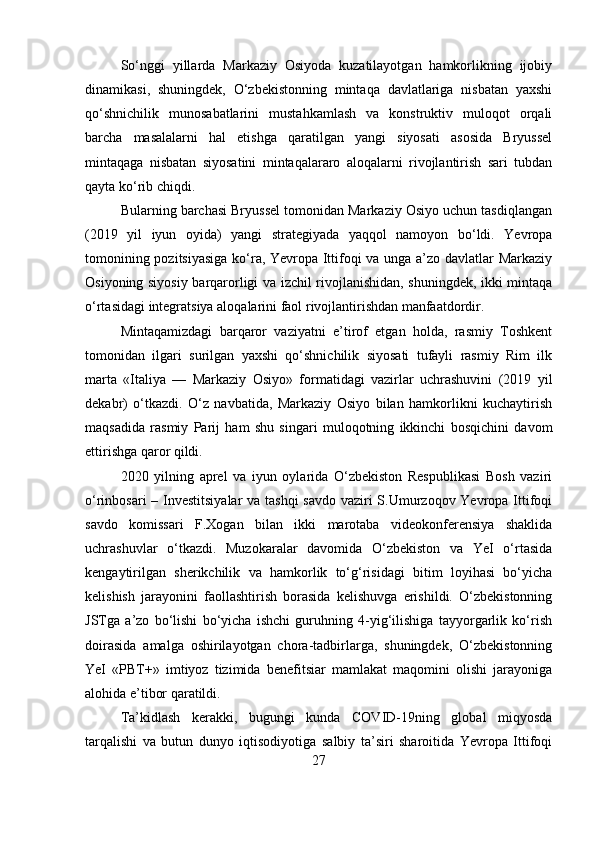 So‘nggi   yillarda   Markaziy   Osiyoda   kuzatilayotgan   hamkorlikning   ijobiy
dinamikasi,   shuningdek,   O‘zbekistonning   mintaqa   davlatlariga   nisbatan   yaxshi
qo‘shnichilik   munosabatlarini   mustahkamlash   va   konstruktiv   muloqot   orqali
barcha   masalalarni   hal   etishga   qaratilgan   yangi   siyosati   asosida   Bryussel
mintaqaga   nisbatan   siyosatini   mintaqalararo   aloqalarni   rivojlantirish   sari   tubdan
qayta ko‘rib chiqdi.
Bularning barchasi Bryussel tomonidan Markaziy Osiyo uchun tasdiqlangan
(2019   yil   iyun   oyida)   yangi   strategiyada   yaqqol   namoyon   bo‘ldi.   Yevropa
tomonining pozitsiyasiga ko‘ra, Yevropa Ittifoqi va unga a’zo davlatlar Markaziy
Osiyoning siyosiy barqarorligi va izchil rivojlanishidan, shuningdek, ikki mintaqa
o‘rtasidagi integratsiya aloqalarini faol rivojlantirishdan manfaatdordir.
Mintaqamizdagi   barqaror   vaziyatni   e’tirof   etgan   holda,   rasmiy   Toshkent
tomonidan   ilgari   surilgan   yaxshi   qo‘shnichilik   siyosati   tufayli   rasmiy   Rim   ilk
marta   «Italiya   —   Markaziy   Osiyo»   formatidagi   vazirlar   uchrashuvini   (2019   yil
dekabr)   o‘tkazdi.   O‘z   navbatida,   Markaziy   Osiyo   bilan   hamkorlikni   kuchaytirish
maqsadida   rasmiy   Parij   ham   shu   singari   muloqotning   ikkinchi   bosqichini   davom
ettirishga qaror qildi.
2020   yilning   aprel   va   iyun   oylarida   O‘zbekiston   Respublikasi   Bosh   vaziri
o‘rinbosari  – Investitsiyalar  va tashqi  savdo vaziri  S.Umurzoqov Yevropa Ittifoqi
savdo   komissari   F.Xogan   bilan   ikki   marotaba   videokonferensiya   shaklida
uchrashuvlar   o‘tkazdi.   Muzokaralar   davomida   O‘zbekiston   va   YeI   o‘rtasida
kengaytirilgan   sherikchilik   va   hamkorlik   to‘g‘risidagi   bitim   loyihasi   bo‘yicha
kelishish   jarayonini   faollashtirish   borasida   kelishuvga   erishildi.   O‘zbekistonning
JSTga   a’zo   bo‘lishi   bo‘yicha   ishchi   guruhning   4-yig‘ilishiga   tayyorgarlik   ko‘rish
doirasida   amalga   oshirilayotgan   chora-tadbirlarga,   shuningdek,   O‘zbekistonning
YeI   «PBT+»   imtiyoz   tizimida   benefitsiar   mamlakat   maqomini   olishi   jarayoniga
alohida e’tibor qaratildi.
Ta’kidlash   kerakki,   bugungi   kunda   COVID-19ning   global   miqyosda
tarqalishi   va   butun   dunyo   iqtisodiyotiga   salbiy   ta’siri   sharoitida   Yevropa   Ittifoqi
27 