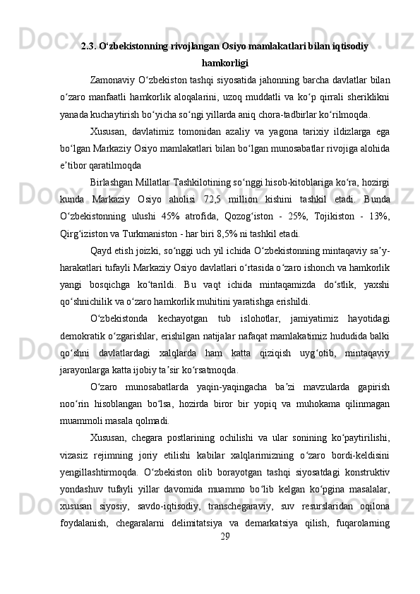2.3. O‘zbekistonning rivojlangan Osiyo mamlakatlari bilan iqtisodiy
hamkorligi
Zamonaviy O zbekiston tashqi siyosatida jahonning barcha davlatlar bilanʻ
o zaro   manfaatli   hamkorlik   aloqalarini,   uzoq   muddatli   va   ko p   qirrali   sheriklikni	
ʻ ʻ
yanada kuchaytirish bo yicha so ngi yillarda aniq chora-tadbirlar ko rilmoqda.	
ʻ ʻ ʻ
Xususan,   davlatimiz   tomonidan   azaliy   va   yagona   tarixiy   ildizlarga   ega
bo lgan Markaziy Osiyo mamlakatlari bilan bo lgan munosabatlar rivojiga alohida	
ʻ ʻ
e tibor qaratilmoqda
ʼ
Birlashgan Millatlar Tashkilotining so nggi hisob-kitoblariga ko ra, hozirgi	
ʻ ʻ
kunda   Markaziy   Osiyo   aholisi   72,5   million   kishini   tashkil   etadi.   Bunda
O zbekistonning   ulushi   45%   atrofida,   Qozog iston   -   25%,   Tojikiston   -   13%,	
ʻ ʻ
Qirg iziston va Turkmaniston - har biri 8,5% ni tashkil etadi.	
ʻ
Qayd etish joizki, so nggi uch yil ichida O zbekistonning mintaqaviy sa y-	
ʻ ʻ ʼ
harakatlari tufayli Markaziy Osiyo davlatlari o rtasida o zaro ishonch va hamkorlik	
ʻ ʻ
yangi   bosqichga   ko tarildi.   Bu   vaqt   ichida   mintaqamizda   do stlik,   yaxshi	
ʻ ʻ
qo shnichilik va o zaro hamkorlik muhitini yaratishga erishildi.	
ʻ ʻ
O zbekistonda   kechayotgan   tub   islohotlar,   jamiyatimiz   hayotidagi	
ʻ
demokratik o zgarishlar, erishilgan natijalar nafaqat mamlakatimiz hududida balki	
ʻ
qo shni   davlatlardagi   xalqlarda   ham   katta   qiziqish   uyg otib,   mintaqaviy	
ʻ ʻ
jarayonlarga katta ijobiy ta sir ko rsatmoqda.	
ʼ ʻ
O zaro   munosabatlarda   yaqin-yaqingacha   ba zi   mavzularda   gapirish	
ʻ ʼ
noo rin   hisoblangan   bo lsa,   hozirda   biror   bir   yopiq   va   muhokama   qilinmagan	
ʻ ʻ
muammoli masala qolmadi.
Xususan,   chegara   postlarining   ochilishi   va   ular   sonining   ko paytirilishi,	
ʻ
vizasiz   rejimning   joriy   etilishi   kabilar   xalqlarimizning   o zaro   bordi-keldisini	
ʻ
yengillashtirmoqda.   O zbekiston   olib   borayotgan   tashqi   siyosatdagi   konstruktiv	
ʻ
yondashuv   tufayli   yillar   davomida   muammo   bo lib   kelgan   ko pgina   masalalar,	
ʻ ʻ
xususan   siyosiy,   savdo-iqtisodiy,   transchegaraviy,   suv   resurslaridan   oqilona
foydalanish,   chegaralarni   delimitatsiya   va   demarkatsiya   qilish,   fuqarolarning
29