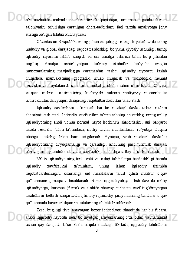 o’z   navbatida   mahsulotlar   eksportini   ko’payishiga,   umuman   olganda   eksport
salohiyatini   oshirishga   qaratilgan   chora-tadbirlarni   faol   tarzda   amaliyotga   joriy
etishga bo’lgan talabni kuchaytiradi. 
O’zbekiston Respublikasining jahon xo’jaligiga integratsiyalashuvida uning
hududiy va global darajadagi raqobatbardoshligi bo’yicha qiyosiy ustunligi, tashqi
iqtisodiy   siyosatni   ishlab   chiqish   va   uni   amalga   oshirish   bilan   ko’p   jihatdan
bog’liq.   Amalga   oshirilayotgan   tarkibiy   islohotlar   bo’yicha   qizg’in
munozaralarning   mavjudligiga   qaramasdan,   tashqi   iqtisodiy   siyosatni   ishlab
chiqishda,   mamlakatning   geografik,   ishlab   chiqarish   va   texnologik,   mehnat
resurslaridan   foydalanish   samarasini   inobatga   olish   muhim   o’rin   tutadi.   Chunki,
xalqaro   mehnat   taqsimotining   kuchayishi   xalqaro   moliyaviy   munosabatlar
ishtirokchilaridan yuqori darajadagi raqobatbardoshlikni talab etadi.
Iqtisodiy   xavfsizlikni   ta’minlash   har   bir   mustaqil   davlat   uchun   muhim
ahamiyat kasb etadi. Iqtisodiy xavfsizlikni ta’minlashning dolzarbligi uning milliy
iqtisodiyotning   aholi   uchun   normal   hayot   kechirish   sharoitlarini,   uni   barqaror
tarzda   resurslar   bilan   ta’minlash,   milliy   davlat   manfaatlarini   ro‘yobga   chiqara
olishga   qodirligi   bilan   ham   belgilanadi.   Ayniqsa,   yesh   mustaqil   davlatlar
iqtisodiyotining   biryoqlamaligi   va   qaramligi,   aholining   past   turmush   darajasi
o‘zida ijtimoiy tahdidni ifodalab, xavfsizlikni saqlashga salbiy ta’sir ko‘rsatadi. 
Milliy   iqtisodiyotning   turli   ichki   va   tashqi   tahdidlarga   bardoshliligi   hamda
iqtisodiy   xavfsizlikni   ta’minlash,   uning   jahon   iqtisodiy   tizimida
raqobatbardoshligini   oshirishga   oid   masalalarni   tahlil   qilish   mazkur   o‘quv
qo‘llanmaning   maqsadi   hisoblanadi.   Bozor   iqgisodiyotiga   o‘tish   davrida   milliy
iqtisodiyotga,   korxona   (firma)   va   alohida   shaxsga   nisbatan   xavf   tug‘dirayotgan
taxdidlarni   keltirib   chiqaruvchi   ijtimoiy-iqtmsodiy   jarayonlarning   barchasi   o‘quv
qo‘llanmada bayon qilikgan masalalarning ob’ekti hisoblanadi. 
Zero,   bugungi   rivojlanayotgan   bozor   iqtisodiyoti   sharoitida   har   bir   fuqaro,
shaxs iqgisodiy hayotda sodir bo‘layotgan jarayonlarning o‘zi, oilasi va mamlakat
uchun   qay   darajada   ta’sir   etishi   haqida   mustaqil   fikrlash,   iqgisodiy   tahdidlarni
3 