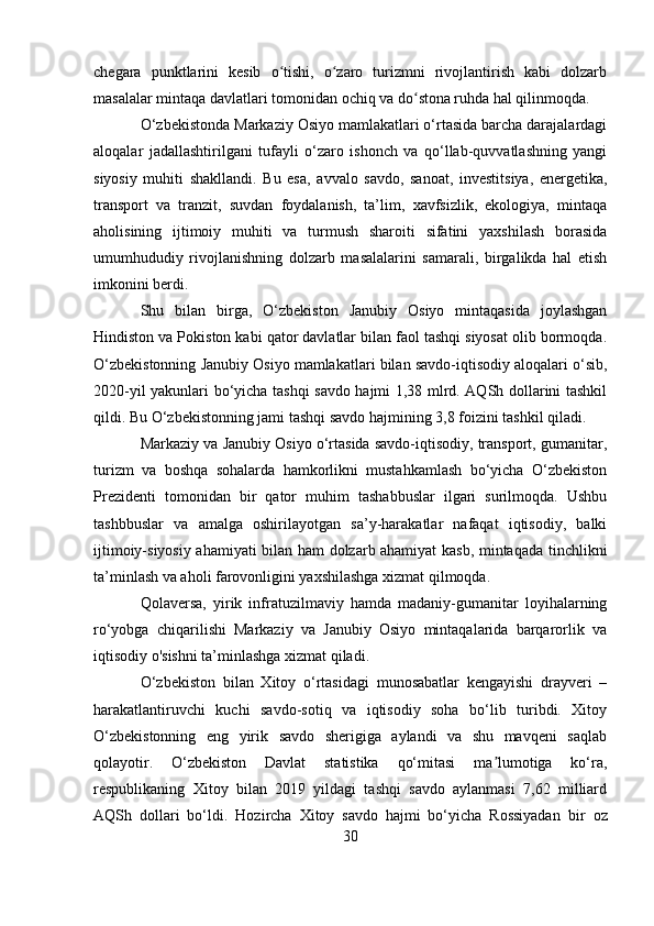 chegara   punktlarini   kesib   o tishi,   o zaro   turizmni   rivojlantirish   kabi   dolzarbʻ ʻ
masalalar mintaqa davlatlari tomonidan ochiq va do stona ruhda hal qilinmoqda.	
ʻ
O‘zbekistonda Markaziy Osiyo mamlakatlari o‘rtasida barcha darajalardagi
aloqalar   jadallashtirilgani   tufayli   o‘zaro   ishonch   va   qo‘llab-quvvatlashning   yangi
siyosiy   muhiti   shakllandi.   Bu   esa,   avvalo   savdo,   sanoat,   investitsiya,   energetika,
transport   va   tranzit,   suvdan   foydalanish,   ta’lim,   xavfsizlik,   ekologiya,   mintaqa
aholisining   ijtimoiy   muhiti   va   turmush   sharoiti   sifatini   yaxshilash   borasida
umumhududiy   rivojlanishning   dolzarb   masalalarini   samarali,   birgalikda   hal   etish
imkonini berdi.
Shu   bilan   birga,   O‘zbekiston   Janubiy   Osiyo   mintaqasida   joylashgan
Hindiston va Pokiston kabi qator davlatlar bilan faol tashqi siyosat olib bormoqda.
O‘zbekistonning Janubiy Osiyo mamlakatlari bilan savdo-iqtisodiy aloqalari o‘sib,
2020-yil yakunlari bo‘yicha tashqi savdo hajmi 1,38 mlrd. AQSh dollarini tashkil
qildi. Bu O‘zbekistonning jami tashqi savdo hajmining 3,8 foizini tashkil qiladi.
Markaziy va Janubiy Osiyo o‘rtasida savdo-iqtisodiy, transport, gumanitar,
turizm   va   boshqa   sohalarda   hamkorlikni   mustahkamlash   bo‘yicha   O‘zbekiston
Prezidenti   tomonidan   bir   qator   muhim   tashabbuslar   ilgari   surilmoqda.   Ushbu
tashbbuslar   va   amalga   oshirilayotgan   sa’y-harakatlar   nafaqat   iqtisodiy,   balki
ijtimoiy-siyosiy ahamiyati bilan ham dolzarb ahamiyat kasb, mintaqada tinchlikni
ta’minlash va aholi farovonligini yaxshilashga xizmat qilmoqda.
Qolaversa,   yirik   infratuzilmaviy   hamda   madaniy-gumanitar   loyihalarning
ro‘yobga   chiqarilishi   Markaziy   va   Janubiy   Osiyo   mintaqalarida   barqarorlik   va
iqtisodiy o'sishni ta’minlashga xizmat qiladi.
O‘zbekiston   bilan   Xitoy   o‘rtasidagi   munosabatlar   kengayishi   drayveri   –
harakatlantiruvchi   kuchi   savdo-sotiq   va   iqtisodiy   soha   bo‘lib   turibdi.   Xitoy
O‘zbekistonning   eng   yirik   savdo   sherigiga   aylandi   va   shu   mavqeni   saqlab
qolayotir.   O‘zbekiston   Davlat   statistika   qo‘mitasi   ma lumotiga   ko‘ra,	
ʼ
respublikaning   Xitoy   bilan   2019   yildagi   tashqi   savdo   aylanmasi   7,62   milliard
AQSh   dollari   bo‘ldi.   Hozircha   Xitoy   savdo   hajmi   bo‘yicha   Rossiyadan   bir   oz
30