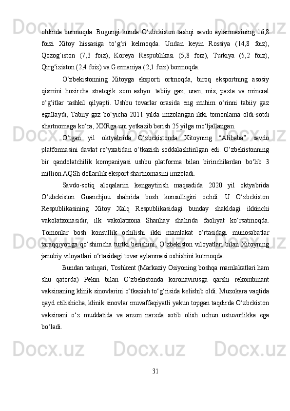 oldinda   bormoqda.   Bugungi   kunda   O‘zbekiston   tashqi   savdo   aylanmasining   16,8
foizi   Xitoy   hissasiga   to‘g‘ri   kelmoqda.   Undan   keyin   Rossiya   (14,8   foiz),
Qozog‘iston   (7,3   foiz),   Koreya   Respublikasi   (5,8   foiz),   Turkiya   (5,2   foiz),
Qirg‘iziston (2,4 foiz) va Germaniya (2,1 foiz) bormoqda.
O‘zbekistonning   Xitoyga   eksporti   ortmoqda,   biroq   eksportning   asosiy
qismini   hozircha   strategik   xom   ashyo:   tabiiy   gaz,   uran,   mis,   paxta   va   mineral
o‘g‘itlar   tashkil   qilyapti.   Ushbu   tovarlar   orasida   eng   muhim   o‘rinni   tabiiy   gaz
egallaydi,   Tabiiy   gaz   bo‘yicha   2011   yilda   imzolangan   ikki   tomonlama   oldi-sotdi
shartnomaga ko‘ra, XXRga uni yetkazib berish 25 yilga mo‘ljallangan.
O‘tgan   yil   oktyabrida   O‘zbekistonda   Xitoyning   “Alibaba”   savdo
platformasini   davlat   ro‘yxatidan   o‘tkazish   soddalashtirilgan   edi.   O‘zbekistonning
bir   qandolatchilik   kompaniyasi   ushbu   platforma   bilan   birinchilardan   bo‘lib   3
million AQSh dollarilik eksport shartnomasini imzoladi.
Savdo-sotiq   aloqalarini   kengaytirish   maqsadida   2020   yil   oktyabrida
O‘zbekiston   Guanchjou   shahrida   bosh   konsulligini   ochdi.   U   O‘zbekiston
Respublikasining   Xitoy   Xalq   Respublikasidagi   bunday   shakldagi   ikkinchi
vakolatxonasidir,   ilk   vakolatxona   Shanhay   shahrida   faoliyat   ko‘rsatmoqda.
Tomonlar   bosh   konsullik   ochilishi   ikki   mamlakat   o‘rtasidagi   munosabatlar
taraqqiyotiga  qo‘shimcha  turtki   berishini,  O‘zbekiston  viloyatlari   bilan Xitoyning
janubiy viloyatlari o‘rtasidagi tovar aylanmasi oshishini kutmoqda.
Bundan tashqari, Toshkent (Markaziy Osiyoning boshqa mamlakatlari ham
shu   qatorda)   Pekin   bilan   O‘zbekistonda   koronavirusga   qarshi   rekombinant
vaksinaning klinik sinovlarini o‘tkazish to‘g‘risida kelishib oldi. Muzokara vaqtida
qayd etilishicha, klinik sinovlar muvaffaqiyatli yakun topgan taqdirda O‘zbekiston
vaksinani   o‘z   muddatida   va   arzon   narxda   sotib   olish   uchun   ustuvorlikka   ega
bo‘ladi.
31