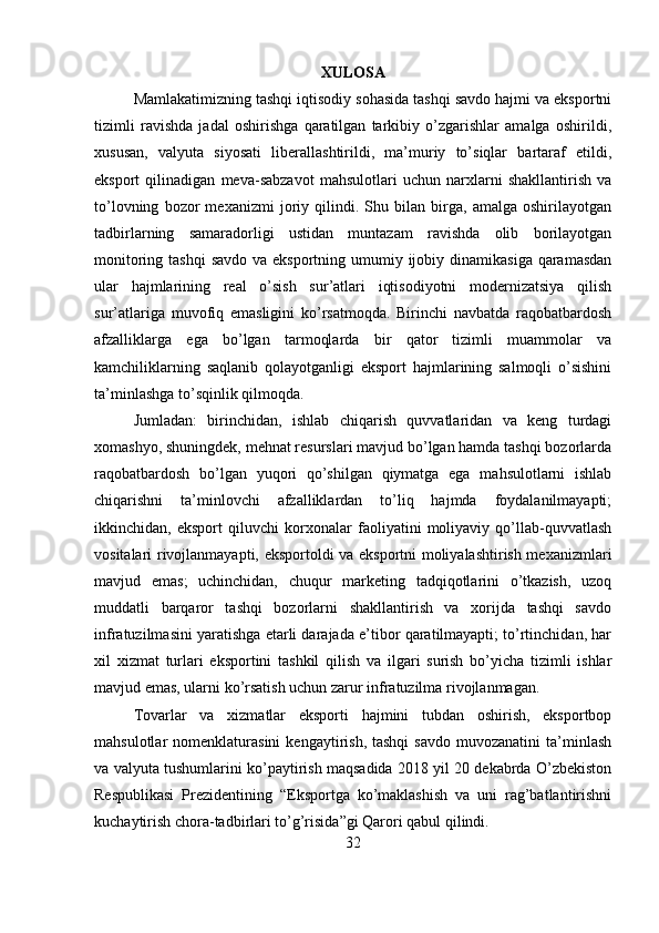 XULOSA
Mamlakatimizning tashqi iqtisodiy sohasida tashqi savdo hajmi va eksportni
tizimli   ravishda   jadal   oshirishga   qaratilgan   tarkibiy   o’zgarishlar   amalga   oshirildi,
xususan,   valyuta   siyosati   liberallashtirildi,   ma’muriy   to’siqlar   bartaraf   etildi,
eksport   qilinadigan   meva-sabzavot   mahsulotlari   uchun   narxlarni   shakllantirish   va
to’lovning   bozor   mexanizmi   joriy   qilindi.   Shu   bilan   birga,   amalga   oshirilayotgan
tadbirlarning   samaradorligi   ustidan   muntazam   ravishda   olib   borilayotgan
monitoring tashqi  savdo va eksportning umumiy ijobiy dinamikasiga  qaramasdan
ular   hajmlarining   real   o’sish   sur’atlari   iqtisodiyotni   modernizatsiya   qilish
sur’atlariga   muvofiq   emasligini   ko’rsatmoqda.   Birinchi   navbatda   raqobatbardosh
afzalliklarga   ega   bo’lgan   tarmoqlarda   bir   qator   tizimli   muammolar   va
kamchiliklarning   saqlanib   qolayotganligi   eksport   hajmlarining   salmoqli   o’sishini
ta’minlashga to’sqinlik qilmoqda. 
Jumladan:   birinchidan,   ishlab   chiqarish   quvvatlaridan   va   keng   turdagi
xomashyo, shuningdek, mehnat resurslari mavjud bo’lgan hamda tashqi bozorlarda
raqobatbardosh   bo’lgan   yuqori   qo’shilgan   qiymatga   ega   mahsulotlarni   ishlab
chiqarishni   ta’minlovchi   afzalliklardan   to’liq   hajmda   foydalanilmayapti;
ikkinchidan,   eksport   qiluvchi   korxonalar   faoliyatini   moliyaviy   qo’llab-quvvatlash
vositalari rivojlanmayapti, eksportoldi va eksportni moliyalashtirish mexanizmlari
mavjud   emas;   uchinchidan,   chuqur   marketing   tadqiqotlarini   o’tkazish,   uzoq
muddatli   barqaror   tashqi   bozorlarni   shakllantirish   va   xorijda   tashqi   savdo
infratuzilmasini yaratishga etarli darajada e’tibor qaratilmayapti; to’rtinchidan, har
xil   xizmat   turlari   eksportini   tashkil   qilish   va   ilgari   surish   bo’yicha   tizimli   ishlar
mavjud emas, ularni ko’rsatish uchun zarur infratuzilma rivojlanmagan. 
Tovarlar   va   xizmatlar   eksporti   hajmini   tubdan   oshirish,   eksportbop
mahsulotlar   nomenklaturasini  kengaytirish,  tashqi   savdo  muvozanatini   ta’minlash
va valyuta tushumlarini ko’paytirish maqsadida 2018 yil 20 dekabrda O’zbekiston
Respublikasi   Prezidentining   “Eksportga   ko’maklashish   va   uni   rag’batlantirishni
kuchaytirish chora-tadbirlari to’g’risida”gi Qarori qabul qilindi. 
32