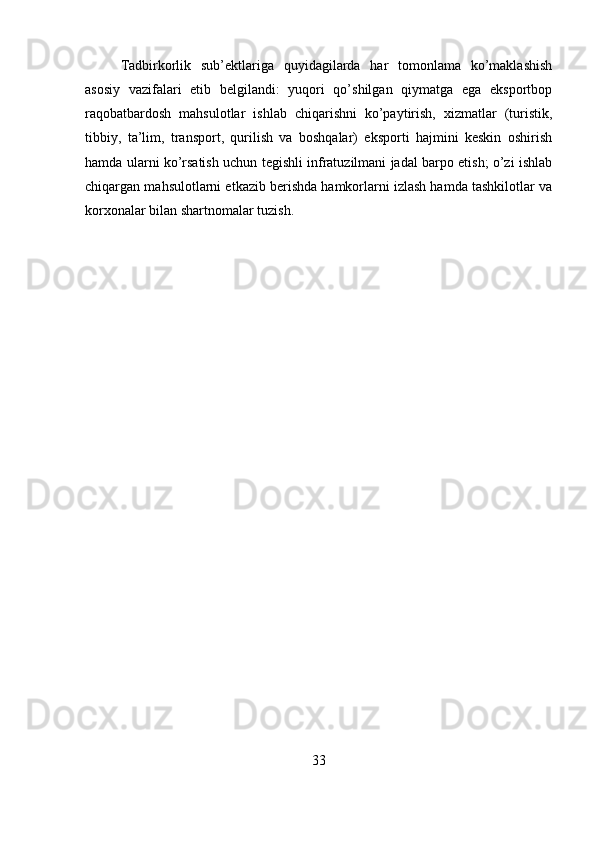 Tadbirkorlik   sub’ektlariga   quyidagilarda   har   tomonlama   ko’maklashish
asosiy   vazifalari   etib   belgilandi:   yuqori   qo’shilgan   qiymatga   ega   eksportbop
raqobatbardosh   mahsulotlar   ishlab   chiqarishni   ko’paytirish,   xizmatlar   (turistik,
tibbiy,   ta’lim,   transport,   qurilish   va   boshqalar)   eksporti   hajmini   keskin   oshirish
hamda ularni ko’rsatish uchun tegishli infratuzilmani jadal barpo etish; o’zi ishlab
chiqargan mahsulotlarni etkazib berishda hamkorlarni izlash hamda tashkilotlar va
korxonalar bilan shartnomalar tuzish.
33 