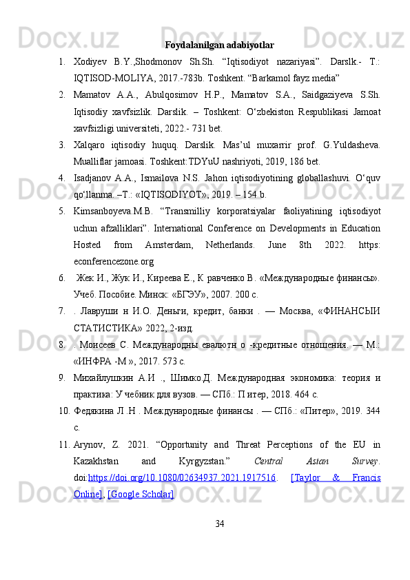 Foydalanilgan adabiyotlar
1. Xodiyev   B.Y.,Shodmonov   Sh.Sh.   “Iqtisodiyot   nazariyasi”.   Darslk.-   Т.:
IQTISOD-MOLIYA, 2017.-783b. Toshkent. “Barkamol fayz media”
2. Mamatov   A.A.,   Abulqosimov   H.P.,   Mamatov   S.A.,   Saidgaziyeva   S.Sh.
Iqtisodiy   xavfsizlik.   Darslik.   –   Toshkent:   O‘zbekiston   Respublikasi   Jamoat
xavfsizligi universiteti, 2022.- 731 bet.
3. Xalqaro   iqtisodiy   huquq.   Darslik.   Mas’ul   muxarrir   prof.   G.Yuldasheva.
Mualliflar jamoasi. Toshkent:TDYuU nashriyoti, 2019, 186 bet.
4. Isadjanov   A.A.,   Ismailova   N.S.   Jahon   iqtisodiyotining   globallashuvi.   O‘quv
qo‘llanma. –T.: «IQTISODIYOT», 2019. – 154 b.
5. Kimsanboyeva.M.B.   “Transmilliy   korporatsiyalar   faoliyatining   iqtisodiyot
uchun   afzalliklari”.   International   Conference   on   Developments   in   Education
Hosted   from   Amsterdam,   Netherlands.   June   8th   2022.   https:
econferencezone.org 
6.   Жек И., Жук И., Киреева Е., К равченко В. «Международные финансы».
Учеб. Пособие. Минск: «БГЭУ», 2007. 200 с. 
7. .   Лавруши   н   И.О.   Деньги,   кредит,   банки   .   —   Москва,   «ФИНАНСЫИ
СТАТИСТИКА» 2022, 2-изд. 
8. .   Моисеев   С.   Международны   евалютн   о   -кредитные   отношения.   —   М.:
«ИНФРА -М », 2017. 573 с. 
9. Михайлушкин   А.И   .,   Шимко.Д.   Международная   экономика:   теория   и
практика: У чебник для вузов. — СПб.: П итер, 2018. 464 с. 
10. Федякина Л .Н . Международные финансы . — СПб.: «Питер», 2019. 344
с.
11. Arynov,   Z.   2021.   “Opportunity   and   Threat   Perceptions   of   the   EU   in
Kazakhstan   and   Kyrgyzstan.”   Central   Asian   Survey .
doi: https://doi.org/10.1080/02634937.2021.1917516 .   [Taylor   &   Francis
Online] ,  [Google Scholar]
34 