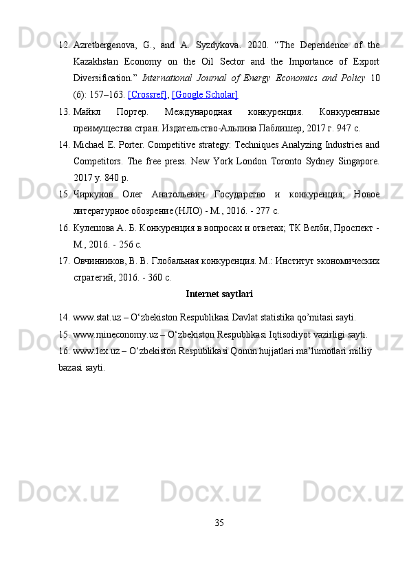 12. Azretbergenova,   G.,   and   A.   Syzdykova.   2020.   “The   Dependence   of   the
Kazakhstan   Economy   on   the   Oil   Sector   and   the   Importance   of   Export
Diversification.”   International   Journal   of   Energy   Economics   and   Policy   10
(6): 157–163.  [Crossref] ,  [Google Scholar]
13. Майкл   Портер.   Международная   конкуренция.   Конкурентные
преимущества стран. Издательство-Альпина Паблишер, 2017 г. 947 с. 
14. Michael E. Porter. Competitive strategy: Techniques Analyzing Industries and
Competitors.   The   free   press.   New   York   London   Toronto   Sydney   Singapore.
2017 y. 840 p. 
15. Чиркунов   Олег   Анатольевич   Государство   и   конкуренция;   Новое
литературное обозрение (НЛО) - М., 2016. - 277 c. 
16. Кулешова А. Б. Конкуренция в вопросах и ответах; ТК Велби, Проспект -
М., 2016. - 256 c. 
17. Овчинников, В. В. Глобальная конкуренция. М.: Институт экономических
стратегий, 2016. - 360 c. 
Internet saytlari
14. www.stat.uz – O‘zbekiston Respublikasi Davlat statistika qo’mitasi sayti. 
15. www.mineconomy.uz – O‘zbekiston Respublikasi Iqtisodiyot vazirligi sayti. 
16. www.lex.uz – O‘zbekiston Respublikasi Qonun hujjatlari ma’lumotlari milliy 
bazasi sayti.
35 