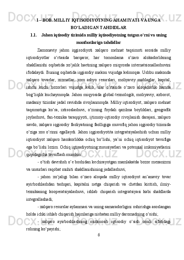 I – BOB. MILLIY IQTISODIYOTNING AHAMIYATI VA UNGA
BO‘LADIGAN TAHDIDLAR
1.1. Jahon iqtisodiy tizimida milliy iqtisodiyotning tutgan o‘rni va uning
manfaatlariga tahdidlar
Zamonaviy   jahon   iqgisodiyoti   xalqaro   mehnat   taqsimoti   asosida   milliy
iqtisodiyotlar   o‘rtasida   barqaror,   har   tomonlama   o‘zaro   alokadorlikning
shakllanishi  oqibatida xo‘jalik haetining xalqaro miqyosda internatsionallashuvini
ifodalaydi. Buning oqibatida iqgisodiy makon vujudga kelmoqsa. Ushbu makonda
xalqaro   tovarlar,   xizmatlar,   xom   ashyo   resurslari,   moliyaviy   mablaglar,   kapital,
ishchi   kuchi   bozorlari   vujudga   kelib,   ular   o‘rtasida   o‘zaro   aloqadorlik   hamda
bog‘liqlik  kuchaymoqda. Jahon   miqyosida   global-texnologik,  moliyaviy,  axborot,
madaniy tizimlar jadal ravishda rivojlanmoqda. Milliy iqtisodiyot, xalqaro mehnat
taqsimotiga   ko‘ra,   ixtisoslashuvi,   o‘zining   foydali   qazilma   boyliklari,   geografik
joylashuvi,   fan-texnika   taraqqiyoti,   ijtimoiy-iqtisodiy   rivojlanish   darajasi,   xalqaro
savdo, xalqaro iqgisodiy faoliyatining faolligiga muvofiq jahon iqgisodiy tizimida
o‘ziga xos o‘rinni  egallaydi. Jahon  iqgisodiyotita integratsiyalashish  uchun milliy
iqtisodiyot   xalqaro   hamkorlikka   ochiq   bo‘lishi,   ya’ni   ochiq   iqtisodiyot   tavsifiga
ega bo‘lishi lozim. Ochiq iqtisadiyotning xususiyatlari va potensial imkoniyatlarini
quyidagicha tavsiflash mumkin:
- o‘tish davrshsh o‘e boshidan kechirayotgan mamlakatda bozor mexanizmi
va unsurlari raqobat muhiti shakllanishining jadallashuvi; 
-   jahon   xo‘jaligi   bilan   o‘zaro   aloqada   milliy   iqtisodiyot   an’anaviy   tovar
ayirboshlashdan   tashqari,   kapitalni   netga   chiqarish   va   chetdan   kiritish,   ilmiy-
texnikaning   kooperatsiyalashuvi,   ishlab   chiqarish   integratsiyasi   kabi   shakllarda
integrallashadi; 
- xalqaro resurslar aylanmasi va uning samaradorligini oshirishga asoslangan
holda ichki ishlab chiqarish hajmlariga nisbatan milliy daromadning o‘sishi; 
-   xalqaro   ayirboshlashning   mutanosib   iqtisodiy   o‘sish   omili   sifatidagi
rolining ko‘payishi; 
6 