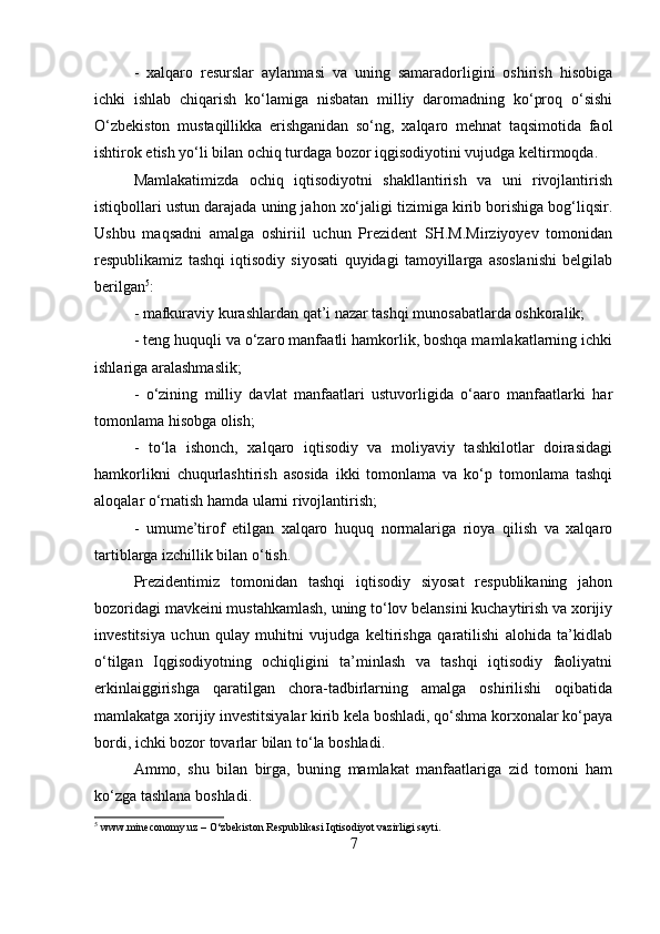 -   xalqaro   resurslar   aylanmasi   va   uning   samaradorligini   oshirish   hisobiga
ichki   ishlab   chiqarish   ko‘lamiga   nisbatan   milliy   daromadning   ko‘proq   o‘sishi
O‘zbekiston   mustaqillikka   erishganidan   so‘ng,   xalqaro   mehnat   taqsimotida   faol
ishtirok etish yo‘li bilan ochiq turdaga bozor iqgisodiyotini vujudga keltirmoqda. 
Mamlakatimizda   ochiq   iqtisodiyotni   shakllantirish   va   uni   rivojlantirish
istiqbollari ustun darajada uning jahon xo‘jaligi tizimiga kirib borishiga bog‘liqsir.
Ushbu   maqsadni   amalga   oshiriil   uchun   Prezident   SH.M.Mirziyoyev   tomonidan
respublikamiz   tashqi   iqtisodiy   siyosati   quyidagi   tamoyillarga   asoslanishi   belgilab
berilgan 5
: 
- mafkuraviy kurashlardan qat’i nazar tashqi munosabatlarda oshkoralik; 
- teng huquqli va o‘zaro manfaatli hamkorlik, boshqa mamlakatlarning ichki
ishlariga aralashmaslik; 
-   o‘zining   milliy   davlat   manfaatlari   ustuvorligida   o‘aaro   manfaatlarki   har
tomonlama hisobga olish; 
-   to‘la   ishonch,   xalqaro   iqtisodiy   va   moliyaviy   tashkilotlar   doirasidagi
hamkorlikni   chuqurlashtirish   asosida   ikki   tomonlama   va   ko‘p   tomonlama   tashqi
aloqalar o‘rnatish hamda ularni rivojlantirish; 
-   umume’tirof   etilgan   xalqaro   huquq   normalariga   rioya   qilish   va   xalqaro
tartiblarga izchillik bilan o‘tish. 
Prezidentimiz   tomonidan   tashqi   iqtisodiy   siyosat   respublikaning   jahon
bozoridagi mavkeini mustahkamlash, uning to‘lov belansini kuchaytirish va xorijiy
investitsiya   uchun   qulay   muhitni   vujudga   keltirishga   qaratilishi   alohida   ta’kidlab
o‘tilgan   Iqgisodiyotning   ochiqligini   ta’minlash   va   tashqi   iqtisodiy   faoliyatni
erkinlaiggirishga   qaratilgan   chora-tadbirlarning   amalga   oshirilishi   oqibatida
mamlakatga xorijiy investitsiyalar kirib kela boshladi, qo‘shma korxonalar ko‘paya
bordi, ichki bozor tovarlar bilan to‘la boshladi. 
Ammo,   shu   bilan   birga,   buning   mamlakat   manfaatlariga   zid   tomoni   ham
ko‘zga tashlana boshladi. 
5
 www.mineconomy.uz – O‘zbekiston Respublikasi Iqtisodiyot vazirligi sayti.
7 