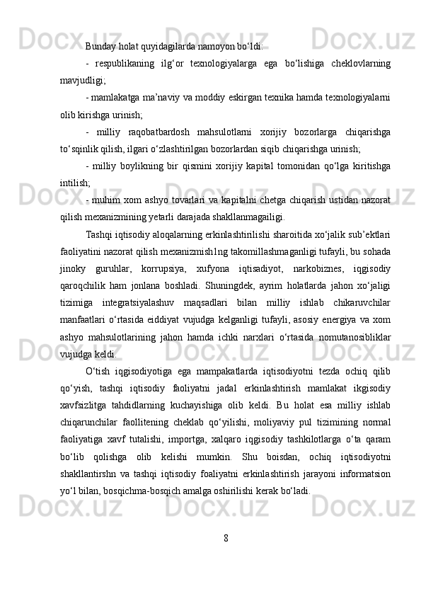 Bunday holat quyidagilarda namoyon bo‘ldi: 
-   respublikaning   ilg‘or   texnologiyalarga   ega   bo‘lishiga   cheklovlarning
mavjudligi; 
- mamlakatga ma’naviy va moddiy eskirgan texnika hamda texnologiyalarni
olib kirishga urinish; 
-   milliy   raqobatbardosh   mahsulotlarni   xorijiy   bozorlarga   chiqarishga
to‘sqinlik qilish, ilgari o‘zlashtirilgan bozorlardan siqib chiqarishga urinish; 
-   milliy   boylikning   bir   qismini   xorijiy   kapital   tomonidan   qo‘lga   kiritishga
intilish; 
-   muhim   xom   ashyo   tovarlari   va   kapitalni   chetga   chiqarish   ustidan   nazorat
qilish mexanizmining yetarli darajada shakllanmagailigi. 
Tashqi iqtisodiy aloqalarning erkinlashtirilishi sharoitida xo‘jalik sub’ektlari
faoliyatini nazorat qilish mexanizmish1ng takomillashmaganligi tufayli, bu sohada
jinoky   guruhlar,   korrupsiya,   xufyona   iqtisadiyot,   narkobiznes,   iqgisodiy
qaroqchilik   ham   jonlana   boshladi.   Shuningdek,   ayrim   holatlarda   jahon   xo‘jaligi
tizimiga   integratsiyalashuv   maqsadlari   bilan   milliy   ishlab   chikaruvchilar
manfaatlari   o‘rtasida   eiddiyat   vujudga   kelganligi   tufayli,   asosiy   energiya   va   xom
ashyo   mahsulotlarining   jahon   hamda   ichki   narxlari   o‘rtasida   nomutanosibliklar
vujudga keldi. 
O‘tish   iqgisodiyotiga   ega   mampakatlarda   iqtisodiyotni   tezda   ochiq   qilib
qo‘yish,   tashqi   iqtisodiy   faoliyatni   jadal   erkinlashtirish   mamlakat   ikgisodiy
xavfsizlitga   tahdidlarning   kuchayishiga   olib   keldi.   Bu   holat   esa   milliy   ishlab
chiqarunchilar   faollitening   cheklab   qo‘yilishi,   moliyaviy   pul   tizimining   normal
faoliyatiga   xavf   tutalishi,   importga,   xalqaro   iqgisodiy   tashkilotlarga   o‘ta   qaram
bo‘lib   qolishga   olib   kelishi   mumkin.   Shu   boisdan,   ochiq   iqtisodiyotni
shakllantirshn   va   tashqi   iqtisodiy   foaliyatni   erkinlashtirish   jarayoni   informatsion
yo‘l bilan, bosqichma-bosqich amalga oshirilishi kerak bo‘ladi. 
8 