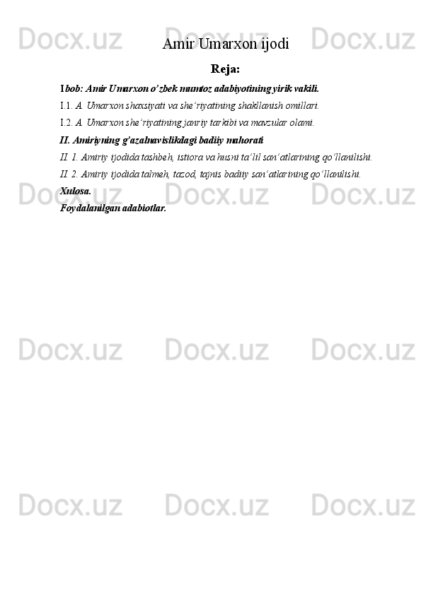  
Amir Umarxon ijodi
Reja:
I bob: Amir Umarxon o’zbek mumtoz adabiyotining yirik vakili. 
I.1. A. Umarxon shaxsiyati va she’riyatining shakllanish omillari. 
I.2. A. Umarxon she’riyatining janriy tarkibi va mavzular olami. 
II. Amiriyning g’azalnavislikdagi badiiy mahorati 
II. 1. Amiriy ijodida tashbeh, istiora va husni ta’lil san’atlarining qo’llanilishi. 
II. 2. Amiriy ijodida talmeh, tazod, tajnis badiiy san’atlarining qo’llanilishi. 
Xulosa. 
Foydalanilgan adabiotlar. 
 
  
