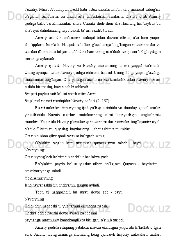 Fuzuliy, Mirzo Abdulqodir Bedil kabi ustoz shoirlardan bir umr mahorat sabog’ini
o’rgandi.   Binobarin,   bu   ulkan   so’z   san’atkorlari   asarlarini   chetlab   o’tib   Amiriy
ijodiga baho berish mumkin emas. Chunki shoh-shoir she’rlarining har baytida bu
she’riyat daholarining hayotbaxsh ta’siri sezilib turadi. 
Amiriy   ustodlar   an’anasini   sadoqat   bilan   davom   ettirib,   o’zi   ham   yuqori
cho’qqilarni   ko’zladi.   Natijada   salaflari   g’azallariga   bog’langan   muxammaslar   va
ulardan ilhomlanib bitgan tatabbulari ham uning iste’dodi darajasini belgilaydigan
mezonga aylanadi. 
Amiriy   ijodida   Navoiy   va   Fuzuliy   asarlarining   ta’siri   yaqqol   ko’rinadi.
Uning ayniqsa, ustoz Navoiy ijodiga ehtiromi baland. Uning 20 ga yaqin g’azaliga
muxammas bog’lagan. O’zi yaratgan asarlarini esa kamtarlik bilan Navoiy merosi
oldida bir mashq, havas deb hisoblaydi. 
Bir pari paykar xati la’lini sharh ettim Amir 
Bu g’azal ne zeri mashqidur Navoiy daftari (2; 137). 
Bu misralardan Amiriyning ijod yo’liga kirishida va shunday go’zal  asarlar
yaratilishida   Navoiy   asarlari   mutolaasining   o’rni   beqiyosligini   anglashimiz
mumkin. Yuqorida Navoiy g’azallariga muxammaslar, naziralar bog’laganini aytib
o’tdik. Fikrimizni quyidagi baytlar orqali isbotlashimiz mumkin: 
Orazin pinhon qilur qonli yoshim ko’rgach Amir, 
O’ylakim   yog’in   kuni   tushmush   quyosh   uzra   sahob...   bayti
Navoiyning: 
Orazin yopg’och ko’zimdin sochilur har lahza yosh, 
Bo’ylakim   paydo   bo’lur   yulduz   nihon   bo’lg’och   Quyosh   -   baytlarini
beixtiyor yodga soladi. 
Yoki Amiriyning: 
Ishq hayrat ashkidin chehramni gulgun ayladi, 
Topti   ul   naqqoshdin   bu   surati   devor   zeb   -   bayti
Navoiyning 
Keldi chin naqqoshi ul yuz tarhini qilmoqqa naqsh, 
Chehra ochib naqshi devor ayladi naqqoshni 
baytlariga mazmuniy hamohanglikda bitilgani o’rinib turibdi. 
Amiriy ijodida ishqning yetakchi mavzu ekanligini yuqorida ta’kidlab o’tgan
edik.   Ammo   uning   zamiriga   shoirning   keng   qamrovli   hayotiy   xulosalari,   fikrlari 