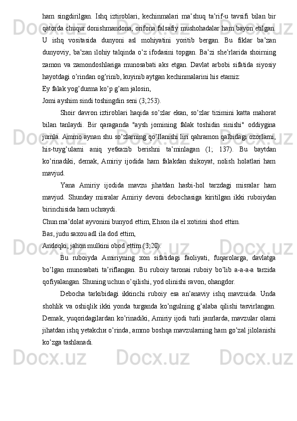 ham   singdirilgan.   Ishq   iztiroblari,   kechinmalari   ma’shuq   ta’rif-u   tavsifi   bilan   bir
qatorda chuqur donishmandona, orifona falsafiy mushohadalar ham bayon etilgan.
U   ishq   vositasida   dunyoni   asl   mohiyatini   yoritib   bergan.   Bu   fiklar   ba’zan
dunyoviy,  ba’zan   ilohiy  talqinda   o’z  ifodasini  topgan.  Ba’zi   she’rlarida  shoirning
zamon   va   zamondoshlariga   munosabati   aks   etgan.   Davlat   arbobi   sifatida   siyosiy
hayotdagi o’rindan og’rinib, kuyinib aytgan kechinmalarini his etamiz: 
Ey falak yog’durma ko’p g’am jalosin, 
Jomi ayshim sindi toshingdin seni (3;253). 
Shoir   davron   iztiroblari   haqida   so’zlar   ekan,   so’zlar   tizimini   katta   mahorat
bilan   tanlaydi.   Bir   qaraganda   "aysh   jomining   falak   toshidin   sinishi"   oddiygina
jumla. Ammo aynan shu so’zlarning qo’llanishi liri qahramon qalbidagi ozorlarni,
his-tuyg’ularni   aniq   yetkazib   berishni   ta’minlagan   (1;   137).   Bu   baytdan
ko’rinadiki,   demak,   Amiriy   ijodida   ham   falakdan   shikoyat,   nolish   holatlari   ham
mavjud. 
Yana   Amiriy   ijodida   mavzu   jihatdan   hasbi-hol   tarzdagi   misralar   ham
mavjud.   Shunday   misralar   Amiriy   devoni   debochasiga   kiritilgan   ikki   ruboiydan
birinchisida ham uchraydi. 
Chun ma’dolat ayvonini bunyod ettim, Ehson ila el xotirini shod ettim.
Bas, judu saxou adl ila dod ettim, 
Andoqki, jahon mulkini obod ettim (3;20). 
Bu   ruboiyda   Amiriyning   xon   sifatidagi   faoliyati,   fuqarolarga,   davlatga
bo’lgan   munosabati   ta’riflangan.   Bu   ruboiy   taronai   ruboiy   bo’lib   a-a-a-a   tarzida
qofiyalangan. Shuning uchun o’qilishi, yod olinishi ravon, ohangdor. 
Debocha   tarkibidagi   ikkinchi   ruboiy   esa   an’anaviy   ishq   mavzuida.   Unda
shohlik   va   oshiqlik   ikki   yonda   turganda   ko’ngulning   g’alaba   qilishi   tasvirlangan.
Demak, yuqoridagilardan ko’rinadiki, Amiriy ijodi turli janrlarda, mavzular olami
jihatdan ishq yetakch и  o’rinda, ammo boshqa mavzularning ham go’zal jilolanishi
ko’zga tashlanadi.