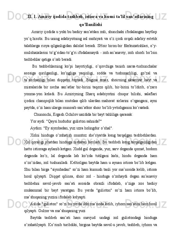 II. 1. Amiriy ijodida tashbeh, istiora va husni ta’lil san’atlarining
qo’llanilishi 
 Amiriy ijodida u yoki bu badiiy san’atdan xoli, shunchaki ifodalangan baytla р
yo’q hisobi. Bu uning adabiyotning asl mohiyati va o’z ijodi orqali adabiy estetik
talablarga rioya qilganligidan dalolat beradi. SHoir biron-bir fikrkuzatishlari, o’y-
mulohazalarini to’g’ridan-to’g’ri ifodalamaydi - xoh an’anaviy, xoh ohorli bo’lsin
tashbehlar qatiga o’rab beradi. 
  Bu   tashbehlarning   ko’pi   hayotiyligi,   o’quvchiga   tanish   narsa-tushunchalar
asosiga   qurilganligi,   ko’ngliga   yaqinligi,   sodda   va   tushunarliligi,   go’zal   va
ta’sirchanligi   bilan   diqqatni   toptadi.   Bugina   emas,   shoirning   aksariyat   bayt   va
misralarida   bir   necha   san’atlar   bir-birini   taqozo   qilib,   bir-birini   to’ldirib,   o’zaro
yonma-yon   keladi.   Bu   Amiriyning   Sharq   adabiyotini   chuqur   bilishi,   salaflari
ijodini   chanqoqlik   bilan   mutolaa   qilib   ulardan   mahorat   sirlarini   o’rgangani,   ayni
paytda, o’zi ham ularga munosib san’atkor shoir bo’lib yetishganini ko’rsatadi. 
  Chunonchi, Ergash Ochilov nazdida bir bayt tahliliga qarasak: 
Yor aydi: "Qaysi hududur guliston sahnida?" 
Aydim: "Ey siymbadan, yuz uzra holingdur o’shal". 
Xolni   hinduga   o’xshatish   mumtoz   she’riyatda   keng   tarqalgan   tashbehlardan.
Xol qoraligi jihatdan hinduga nisbatan beriladi. Bu tashbeh keng tarqalganligidan
hatto istioraga aylanib ketgan. Xudd gul deganda, yuz, sarv deganda qomat, bodom
deganda   ko’z,   lal   deganda   lab   ko’zda   tutilgani   kabi,   hindu   deganda   ham
o’zo’zidan, xol  tushuniladi.  Keltirilgan baytda ham  u aynan istiora bo’lib kelgan.
Shu bilan birga "siymbadan" so’zi  ham  kumush tanli  yor  ma’nosida kelib, istiora
hosil   qilyapti.   Diqqat   qilinsa,   shoir   xol   -   hinduga   o’xshaydi   degan   an’anaviy
tashbehni   savol-javob   san’ati   asosida   obrazli   ifodalab,   o’ziga   xos   badiiy
mukammal   bir   bayt   yaratgan.   Bu   yerda   "guliston"   so’zi   ham   istiora   bo’lib,
ma’shuqaning yuzini ifodalab kelyapti. 
Aslida "guliston" so’zi bu yerda ikki ma’noda kelib, iyhom san’atini ham hosil
qilyapti. Gulzor va ma’shuqaning yuzi 
Baytda   tashbeh   san’ati   ham   mavjud:   undagi   xol   gulistondagi   hinduga
o’xshatilyapti. Ko’rinib turibdiki, birgina baytda savol-u javob, tashbeh, iyhom va