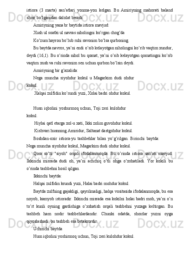 istiora   (3   marta)   san’atlari   yonma-yon   kelgan.   Bu   Amiriyning   mahorati   baland
shoir bo’lganidan dalolat beradi. 
Amiriyning yana br baytida istiora mavjud: 
Xush ul soatki ul navras niholingni ko’rgan chog’da 
Ko’zum hayron bo’lub ruhi ravonim bo’lsa qurboning. 
Bu baytda navros, ya’ni endi o’sib kelayotgan niholingni ko’rib vaqtim xundur,
deydi (16,1). Bu o’rinda nihol bu qomat, ya’ni o’sib kelayotgan qomatingni ko’rib
vaqtim xush va ruhi ravonim sen uchun qurbon bo’lsin deydi. 
Amiriyning bir g’azalida: 
Nega   muncha   siyohdur   kokul   u   Magarkim   dudi   ohdur
kokul. 
 Xalqai zulfidin ko’rundi yuzi, Xolai badri ohdur kokul. 
 
Husn iqbolini yoshurmoq uchun, Toji zeri kulohdur
kokul. 
 Hiylai qatl etarga xol-u xati, Ikki zolim guvohdur kokul. 
 Kishvari husnning Amiridur, Saltanat dastgohdur kokul. 
Boshdan-oxir   istiora-yu   tashbehlar   bilan   yo’g’rilgan.   Birinchi   baytda:
Nega muncha siyohdur kokul, Magarkim dudi ohdur kokul. 
Qora   so’zi   "siyoh"   orqali   ifodalanmoqda.   Bu   o’rinda   istiora   san’ati   mavjud.
Ikkinchi   misrada   dudi   oh,   ya’ni   achchiq   o’tli   ohga   o’xshatiladi.   Yor   kokili   bu
o’rinda tashbehni hosil qilgan. 
Ikkinchi baytda: 
Halqai zulfidin krundi yuzi, Halai badri mohdur kokul.
Baytda zulfning gajakligi, qayrilmaligi, halqa vositasida ifodalanmoqda, bu esa
noyob, kamyob istioradir. Ikkinchi misrada esa kokilni holai badri moh, ya’ni o’n
to’rt   kunli   oyning   gardishiga   o’xshatish   orqali   tashbehni   yuzaga   keltirgan.   Bu
tashbeh   ham   nodir   tashbehlardandir.   Chunki   odatda,   shoirlar   yuzni   oyga
qiyoslashadi, bu tashbeh esa betakrordir.            
Uchinchi baytda 
Hum iqbolini yoshirmoq uchun, Toji zeri kulohdur kokul.