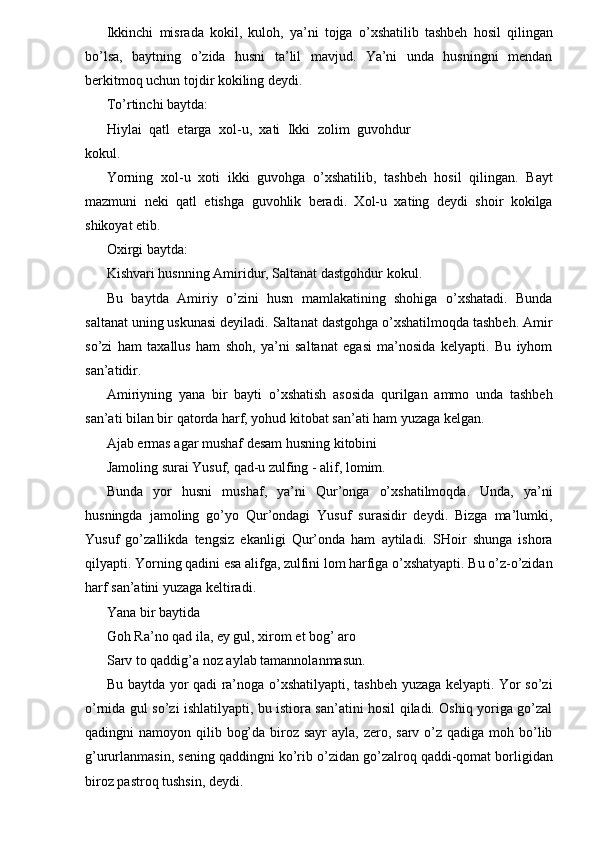 Ikkinchi   misrada   kokil,   kuloh,   ya’ni   tojga   o’xshatilib   tashbeh   hosil   qilingan
bo’lsa,   baytning   o’zida   husni   ta’lil   mavjud.   Ya’ni   unda   husningni   mendan
berkitmoq uchun tojdir kokiling deydi. 
To’rtinchi baytda: 
Hiylai   qatl   etarga   xol-u,   xati   Ikki   zolim   guvohdur
kokul. 
Yorning   xol-u   xoti   ikki   guvohga   o’xshatilib,   tashbeh   hosil   qilingan.   Bayt
mazmuni   neki   qatl   etishga   guvohlik   beradi.   Xol-u   xating   deydi   shoir   kokilga
shikoyat etib. 
Oxirgi baytda: 
Kishvari husnning Amiridur, Saltanat dastgohdur kokul. 
Bu   baytda   Amiriy   o’zini   husn   mamlakatining   shohiga   o’xshatadi.   Bunda
saltanat uning uskunasi deyiladi. Saltanat dastgohga o’xshatilmoqda tashbeh. Amir
so’zi   ham   taxallus   ham   shoh,   ya’ni   saltanat   egasi   ma’nosida   kelyapti.   Bu   iyhom
san’atidir. 
Amiriyning   yana   bir   bayti   o’xshatish   asosida   qurilgan   ammo   unda   tashbeh
san’ati bilan bir qatorda harf, yohud kitobat san’ati ham yuzaga kelgan. 
Ajab ermas agar mushaf desam husning kitobini 
Jamoling surai Yusuf, qad-u zulfing - alif, lomim. 
Bunda   yor   husni   mushaf,   ya’ni   Qur’onga   o’xshatilmoqda.   Unda,   ya’ni
husningda   jamoling   go’yo   Qur’ondagi   Yusuf   surasidir   deydi.   Bizga   ma’lumki,
Yusuf   go’zallikda   tengsiz   ekanligi   Qur’onda   ham   aytiladi.   SHoir   shunga   ishora
qilyapti. Yorning qadini esa alifga, zulfini lom harfiga o’xshatyapti. Bu o’z-o’zidan
harf san’atini yuzaga keltiradi. 
Yana bir baytida 
Goh Ra’no qad ila, ey gul, xirom et bog’ aro 
Sarv to qaddig’a noz aylab tamannolanmasun. 
Bu baytda yor qadi ra’noga o’xshatilyapti, tashbeh yuzaga kelyapti. Yor so’zi
o’rnida gul so’zi ishlatilyapti, bu istiora san’atini hosil qiladi. Oshiq yoriga go’zal
qadingni  namoyon qilib bog’da biroz sayr  ayla,  zero, sarv  o’z qadiga  moh bo’lib
g’ururlanmasin, sening qaddingni ko’rib o’zidan go’zalroq qaddi-qomat borligidan
biroz pastroq tushsin, deydi.  