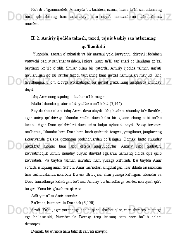 Ko’rib o’tganimizdek, Amiriyda bu tashbeh,  istiora, husni  ta’lil san’atlarining
hosil   qilinishining   ham   an’anaviy,   ham   noyob   namunalarini   uchratishimiz
mumkin. 
 
II. 2. Amiriy ijodida talmeh, tazod, tajnis badiiy san’atlarining
qo’llanilishi 
  Yuqorida,   asosan   o’xshatish   va   bir   narsani   yoki   jarayonni   chiroyli   ifodalash
yotuvchi badiiy san’atlar tashbeh, istiora, husni ta’lil san’atlari qo’llanilgan go’zal
baytlarni   ko’rib   o’tdik.   Shular   bilan   bir   qatorda,   Amiriy   ijodida   talmeh   san’ati
qo’llanilgan   go’zal   satrlar   tazod,   tajnisning   ham   go’zal   namunalari   mavjud.   Ishq
ta’riflangan,   u   o’t,   olovga   o’xshatilgan   bir   go’zal   g’azalining   maqtasida   shunday
deydi: 
Ishq Amirining sipohig’a duchor o’ldi magar 
Mulki Iskandar g’ubor o’ldi-yu Doro bo’ldi kul (3,146). 
Baytda shoir o’zini ishq Amiri deya ataydi. Ishq kuchini shunday ta’riflaydiki,
agar   uning   qo’shiniga   Iskandar   mulki   duch   kelsa   bir   g’ubor   chang   kabi   bo’lib
ketadi.   Agar   Doro   qo’shinlari   duch   kelsa   kulga   aylanadi   deydi.   Bizga   tarixdan
ma’lumki, Iskandar ham Doro ham kuch-qudratda tengsiz, yengilmas, janglarning
aksariyatida   g’alaba   qozongan   podshohlardan   bo’lishgan.   Demak,   hatto   shunday
muzaffar   shohlar   ham   ishq   oldida   mag’lubdirlar.   Amiriy   ishq   qudratini
ko’rsatmoqlik   uchun   shunday   buyuk   shavkat   egalarini   hamishq   oldida   ojiz   qilib
ko’rsatadi.   Va   baytda   talmeh   san’atini   ham   yuzaga   keltiradi.   Bu   baytda   Amir
so’zida ishqning amiri Sultoni Amir ma’nolari singdirilgan. Har ikkala  маъносида
h ам   tushunishimiz mumkin. Bu esa ittifoq san’atini yuzaga keltirgan. Iskandar va
Doro timsollariga keladigan bo’lsak, Amiriy bu timsollarga tez-tez murojaat qilib
turgan. Yana bir g’azali maqtasida: 
Adli yor o’lsa Amir osondur 
Bo’lmoq Iskandar ila Dorodek (3;120) 
deydi. Ya’ni, agar yor menga adolat qilsa, shafqat qilsa, men shunday qudratga
ega   bo’lamanki,   Iskandar   ila   Doroga   teng   kelmoq   ham   oson   bo’lib   qoladi
demoqchi. 
Demak, bu o’rinda ham talmeh san’ati mavjud.