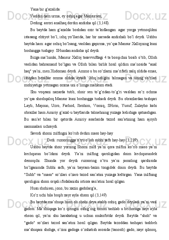 Yana bir g’azalida: 
Vasldin dam urma, ey oshiq agar Mansursen, 
Deding: asrori analhaq dordin andisha qil (3;148). 
Bu   baytda   ham   g’azalda   boshdan   oxir   ta’kidlangan:   agar   yorga   yetmoqlikni
istasang   ehtiyot   bo’l,   ishq   yo’llarida,   har   bir   narsada   andishali   bo’l   deydi.   Ushbu
baytda ham: agar oshiq bo’lsang, vasldan gapirma, yo’qsa Mansur Xallojning kuni
boshingga tushgay. SHundan andisha qil deydi. 
Bizga ma’lumki, Mansur Xalloj tasavvufdagi 4 ta bosqichni bosib o’tib, Olloh
vaslidan   bahramand   bo’lgan   va   Olloh   bilan   birlik   hosil   qildim   ma’nosida   "anal
haq" ya’ni, men Xudoman deydi. Ammo u bu so’zlarni ma’rifatli xalq oldida emas,
ishqdan   bexabar   omma   oldida   aytadi.   Ishq   neligini   bilmagan   va   uning   so’zlari
mohiyatiga yetmagan omma uni o’limga mahkum etadi. 
Shu   voqeani   nazarda   tutib,   shoir   sen   to’g’ridan-to’g’ri   vasldan   so’z   ochma
yo’qsa shoshqaloq Mansur kuni boshingga tushadi deydi. Bu obrazlardan tashqari
Layli,   Majnun,   Uzro,   Farhod,   Ibrohim,   Vomiq,   SHirin,   Yusuf,   Zulayho   kabi
obrazlar ham Amiriy g’azal-u baytlarida talmehning yuzaga kelishiga qatnashgan.
Bu   san’at   bilan   bir   qatorda   Amiriy   asarlarida   tazod   san’atining   ham   ajoyib
namunalari uchraydi. 
Savodi shomi zulfingni ko’rub dedim maso hay-hay 
Dedi: ruxsoringga o’tru o’lub subhi safo hay-hay (3;239). 
Ushbu   baytda   shoir   yorning   Shomi   zulfi   ya’ni   qora   zulfini   ko’rib   maso   ya’ni
kechqurun   bo’ldimi   deydi.   Ya’ni   zulfing   qaroligidan   doim   kechqurundek
demoqchi.   Shunda   yor   deydi   ruxsoring   o’tru   ya’ni   jamoling   qarshisida
bo’lganimda   Subhi   safo,   ya’ni   bayram-bazm   tongidek   doim   deydi.   Bu   baytda
"Subh" va "maso"  so’zlari o’zaro tazod san’atini yuzaga keltirgan. Yana zulfning
qaroligini shom orqali ifodalanishi istiora san’atini hosil qilgan. 
Husn shohisen, jono, bu xazin gadolarg’a, 
Ko’z uchi bila boqib xayr ayla ehson qil (3;149) 
Bu baytda ma’shuqa husn eli shohi deya atalib oshiq gado deyiladi ya’ni vasl
gadosi. Ma’shuqaga ko’z qiringni  oshig’ing tomon tashlab u bechoraga xayr  ayla
ehson   qil,   ya’ni   shu   harakating   u   uchun   mukofotdir   deydi.   Baytda   "shoh"   va
"gado"   so’zlari   tazod   san’atini   hosil   qilgan.   Baytda   tazoddan   tashqari   tashbeh
ma’shuqani shohga, o’zini gadoga o’xshatish asosida (tanosib) gado, xayr qilmoq, 