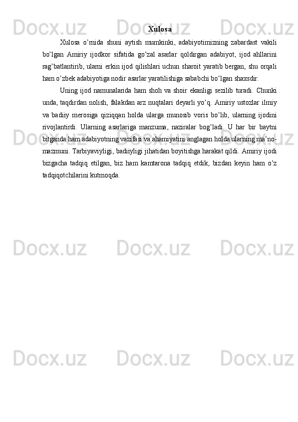 Xulosa 
Xulosa   o’rnida   shuni   aytish   mumkinki,   adabiyotimizning   zabardast   vakili
bo’lgan   Amiriy   ijodkor   sifatida   go’zal   asarlar   qoldirgan   adabiyot,   ijod   ahllarini
rag’batlantirib, ularni erkin ijod qilishlari  uchun sharoit yaratib bergan, shu orqali
ham o’zbek adabiyotiga nodir asarlar yaratilishiga sababchi bo’lgan shaxsdir. 
Uning ijod  namunalarida  ham   shoh  va shoir   ekanligi  sezilib   turadi.  Chunki
und а ,  t а qdirdan  nolish,   falakdan   arz  nuqtalari  deyarli  yo’q.  Amiriy  ustozlar  ilmiy
va   badiiy   merosiga   qiziqqan   holda   ularga   munosib   voris   bo’lib,   ularning   ijodini
rivojlantirdi.   Ularning   asarlariga   manzuma,   naziralar   bog’ladi.   U   har   bir   baytni
bitganda ham adabiyotning vazifasi va ahamiyatini anglagan holda ularning ma’no-
mazmuni. Tarbiyaviyligi, badiiyligi jihatidan boyitishga harakat qildi. Amiriy ijodi
bizgacha   tadqiq   etilgan,   biz   ham   kamtarona   tadqiq   etdik,   bizdan   keyin   ham   o’z
tadqiqotchilarini kutmoqda.  