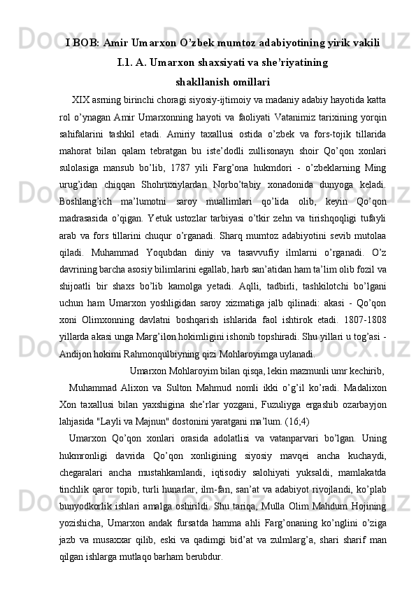 I BOB: Amir Umarxon O’zbek mumtoz adabiyotining yirik vakili 
I.1. A. Umarxon shaxsiyati va she’riyatining 
shakllanish omillari 
 XIX asrning birinchi choragi siyosiy-ijtimoiy va madaniy adabiy hayotida katta
rol   o’ynagan   Amir   Umarxonning   hayoti   va   faoliyati   Vatanimiz   tarixining   yorqin
sahifalarini   tashkil   etadi.   Amiriy   taxallusi   ostida   o’zbek   va   fors-tojik   tillarida
mahorat   bilan   qalam   tebratgan   bu   iste’dodli   zullisonayn   shoir   Qo’qon   xonlari
sulolasiga   mansub   bo’lib,   1787   yili   Farg’ona   hukmdori   -   o’zbeklarning   Ming
urug’idan   chiqqan   Shohruxiylardan   Norbo’tabiy   xonadonida   dunyoga   keladi.
Boshlang’ich   ma’lumotni   saroy   muallimlari   qo’lida   olib,   keyin   Qo’qon
madrasasida   o’qigan.   Yetuk   ustozlar   tarbiyasi   o’tkir   zehn   va   tirishqoqligi   tufayli
arab   va   fors   tillarini   chuqur   o’rganadi.   Sharq   mumtoz   adabiyotini   sevib   mutolaa
qiladi.   Muhammad   Yoqubdan   diniy   va   tasavvufiy   ilmlarni   o’rganadi.   O’z
davrining barcha asosiy bilimlarini egallab, harb san’atidan ham ta’lim olib fozil va
shijoatli   bir   shaxs   bo’lib   kamolga   yetadi.   Aqlli,   tadbirli,   tashkilotchi   bo’lgani
uchun   ham   Umarxon   yoshligidan   saroy   xizmatiga   jalb   qilinadi:   akasi   -   Qo’qon
xoni   Olimxonning   davlatni   boshqarish   ishlarida   faol   ishtirok   etadi.   1807-1808
yillarda akasi unga Marg’ilon hokimligini ishonib topshiradi. Shu yillari u tog’asi -
Andijon hokimi Rahmonqulbiyning qizi Mohlaroyimga uylanadi. 
  Umarxon Mohlaroyim bilan qisqa, lekin mazmunli umr kechirib, 
Muhammad   Alixon   va   Sulton   Mahmud   nomli   ikki   o’g’il   ko’radi.   Madalixon
Xon   taxallusi   bilan   yaxshigina   she’rlar   yozgani,   Fuzuliyga   ergashib   ozarbayjon
lahjasida "Layli va Majnun" dostonini yaratgani ma’lum. (16;4) 
Umarxon   Qo’qon   xonlari   orasida   adolatlisi   va   vatanparvari   bo’lgan.   Uning
hukmronligi   davrida   Qo’qon   xonligining   siyosiy   mavqei   ancha   kuchaydi,
chegaralari   ancha   mustahkamlandi,   iqtisodiy   salohiyati   yuksaldi,   mamlakatda
tinchlik  qaror   topib,  turli   hunarlar,  ilm-fan,   san’at   va   adabiyot   rivojlandi,   ko’plab
bunyodkorlik   ishlari   amalga   oshirildi.   Shu   tariqa,   Mulla   Olim   Mahdum   Hojining
yozishicha,   Umarxon   andak   fursatda   hamma   ahli   Farg’onaning   ko’nglini   o’ziga
jazb   va   musaxxar   qilib,   eski   va   qadimgi   bid’at   va   zulmlarg’a,   shari   sharif   man
qilgan ishlarga mutlaqo barham berubdur.