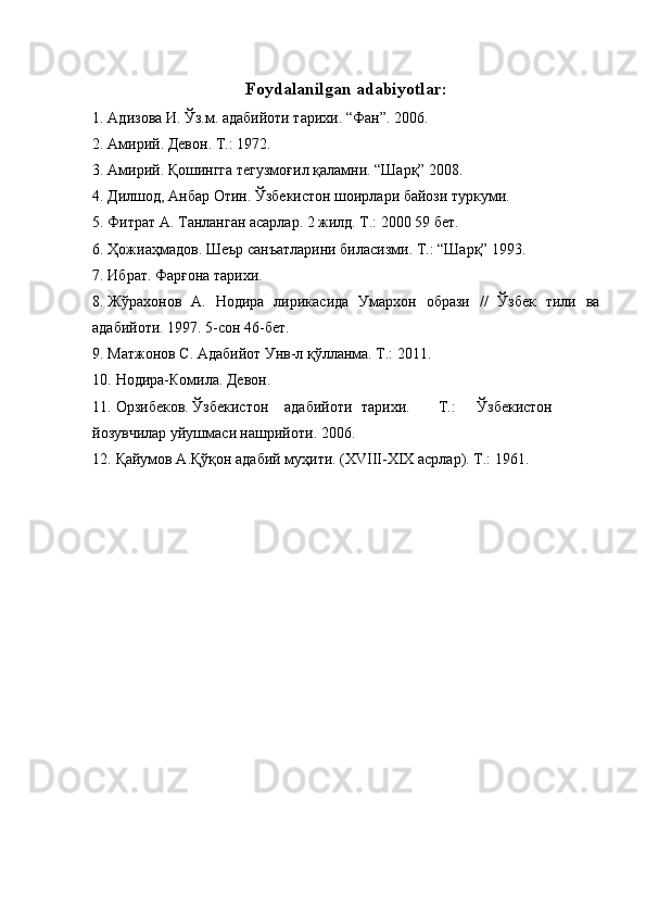 Foydalanilgan adabiyotlar: 
1. Адизова И. Ўз.м. адабийоти тарихи. “Фан”. 2006. 
2. Амирий. Девон. Т.: 1972. 
3. Амирий. Қошингга тегузмоғил қаламни. “Шарқ” 2008. 
4. Дилшод, Анбар Отин. Ўзбекистон шоирлари байози туркуми. 
5. Фитрат А. Танланган асарлар. 2 жилд. Т.: 2000 59 бет. 
6. Ҳожиаҳмадов. Шеър санъатларини биласизми. Т.: “Шарқ” 1993. 
7. Ибрат. Фарғона тарихи. 
8. Жўрахонов   А.   Нодира   лирикасида   Умархон   образи   //   Ўзбек   тили   ва
адабийоти. 1997. 5-сон 46-бет. 
9. Матжонов С. Адабийот Унв-л қўлланма. Т.: 2011. 
10. Нодира-Комила. Девон. 
11. Орзибеков. Ўзбекистон  адабийоти  тарихи.  Т.:  Ўзбекистон
йозувчилар уйушмаси нашрийоти. 2006. 
12. Қайумов А.Қўқон адабий муҳити. (ХVIII-ХIХ асрлар). Т.: 1961.