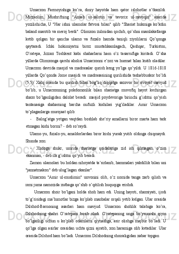 Umarxon   Farmoyishiga   ko’ra,   diniy   hayotda   ham   qator   islohotlar   o’tkazildi.
Mirzaolim,   Mushrifning   "Ansab   us-salotin   va   tavorix   ul-xavoqin"   asarida
yozilishicha, U "Har ishni ulamolar fatvosi  bilan" qilib "Shariat  hukmiga ko’kdin
baland marotib va meroj berdi". Olimxon zulmidan qochib, qo’shni mamlakatlarga
ketib   qolgan   bir   qancha   ulamo   va   fuzalo   hamda   taniqli   ziyolilarni   Qo’qonga
qaytaradi.   Ichki   hokimiyatni   biroz   mustahkamlagach,   Qashqar,   Turkiston,
O’ratepa,   Jizzax   Toshkent   kabi   shaharlarni   ham   o’z   tasarrufiga   kiritadi.   O’sha
yillarda Olimxonga qarshi aholisi Umarxonni e’zoz va hurmat bilan kutib oladilar.
Umarxon davrida masjid va madrasalar qurish keng yo’lga qo’yildi. U 1816-1818
yillarda Qo’qonda Jome masjidi  va madrasasining qurilishida tashabbuskor bo’ldi
(5;5).   Xalq   orasida   bu   qurilish   bilan   bog’liq   diqqatga   sazovor   bir   rivoyat   mavjud
bo’lib,   u   Umarxonning   pokdomonlik   bilan   shariatga   muvofiq   hayot   kechirgan
shaxs   bo’lganligidan   dalolat   beradi:   masjid   poydevoriga   birinchi   g’ishtni   qo’yish
tantanasiga   shaharning   barcha   nufuzli   kishilari   yig’iladilar.   Amir   Umarxon
to’plaganlarga murojaat qilib: 
- Balog’atga   yetgan   vaqtdan   boshlab   she’riy   amallarni   biror   marta   ham   tark
etmagan kishi bormi? - deb so’raydi. 
Ulamo-yu, fuzalo-yu, amaldorlardan biror kishi yurak yutib oldinga chiqmaydi.
Shunda xon: 
- Xudoga   shukr,   umrida   shariatga   qoidalariga   zid   ish   qilmagan,   o’zim
ekanman, - deb ilk g’ishtni qo’yib beradi. 
Zamon   ulamolari   bu   holdan   nihoyatda   ta ’ sirlanib ,  hammalari   yakdillik   bilan   uni
" jannatmakon "  deb   ulug ’ lagan   ekanlar ". 
Umarxon   " Amir   ul - muslimin "   unvonini   olib ,   o ’ z   nomida   tanga   zarb   qilish   va
ismi   juma   namozida   xutbaga   qo ’ shib   o ’ qitilish   huquqiga   erishdi . 
Umarxon   shoir   bo’lgani   holda   shoh   ham   edi.   Uning   hayoti,   shaxsiyati,   ijodi
to’g’risidagi ma’lumotlar bizga ko’plab manbalar orqali yetib kelgan. Ular orasida
Dilshod-Barnoning   asarlari   ham   mavjud.   Umarxon   shohlik   talabiga   ko’ra,
Dilshodning   shahri   O’ratepani   bosib   oladi.   O’ratepaning   unga   bo’ysunishi   qiyin
bo’lganligi   uchun   u   ko’plab   odamlarni   qiynashga,   asir   olishga   majbur   bo’ladi.   U
qo’lga olgan asirlar orasidan uchta qizni ajratib, xon haramiga olib ketadilar. Ular
orasida Dilshod ham bo’ladi. Umarxon Dilshodning shoiraligidan xabar topgan  