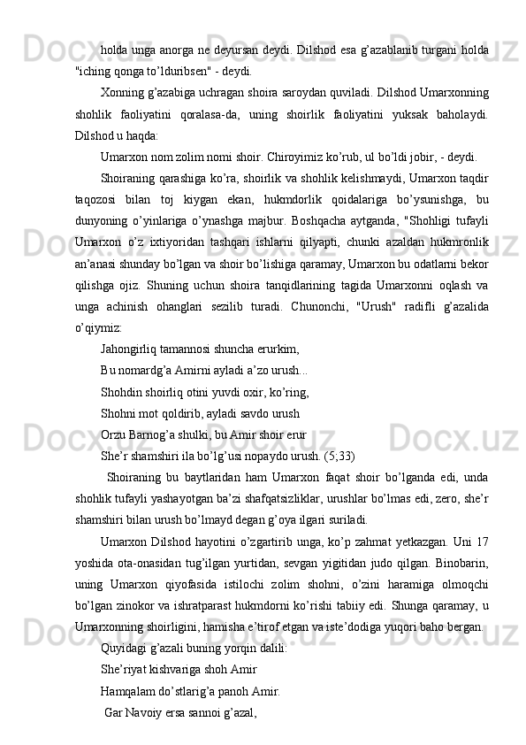 holda unga anorga ne deyursan deydi. Dilshod esa g’azablanib turgani holda
"iching qonga to’lduribsen" - deydi. 
Xonning g’azabiga uchragan shoira saroydan quviladi. Dilshod Umarxonning
shohlik   faoliyatini   qoralasa-da,   uning   shoirlik   faoliyatini   yuksak   baholaydi.
Dilshod u haqda: 
Umarxon nom zolim nomi shoir. Chiroyimiz ko’rub, ul bo’ldi jobir, - deydi. 
Shoiraning qarashiga ko’ra, shoirlik va shohlik kelishmaydi, Umarxon taqdir
taqozosi   bilan   toj   kiygan   ekan,   hukmdorlik   qoidalariga   bo’ysunishga,   bu
dunyoning   o’yinlariga   o’ynashga   majbur.   Boshqacha   aytganda,   "Shohligi   tufayli
Umarxon   o’z   ixtiyoridan   tashqari   ishlarni   qilyapti,   chunki   azaldan   hukmronlik
an’anasi shunday bo’lgan va shoir bo’lishiga qaramay, Umarxon bu odatlarni bekor
qilishga   ojiz.   Shuning   uchun   shoira   tanqidlarining   tagida   Umarxonni   oqlash   va
unga   achinish   ohanglari   sezilib   turadi.   Chunonchi,   "Urush"   radifli   g’azalida
o’qiymiz: 
Jahongirliq tamannosi shuncha erurkim, 
Bu nomardg’a Amirni ayladi a’zo urush... 
Shohdin shoirliq otini yuvdi oxir, ko’ring, 
Shohni mot qoldirib, ayladi savdo urush 
Orzu Barnog’a shulki, bu Amir shoir erur 
She’r shamshiri ila bo’lg’usi nopaydo urush. (5;33) 
  Shoiraning   bu   baytlaridan   ham   Umarxon   faqat   shoir   bo’lganda   edi,   unda
shohlik tufayli yashayotgan ba’zi shafqatsizliklar, urushlar bo’lmas edi, zero, she’r
shamshiri bilan urush bo’lmayd degan g’oya ilgari suriladi. 
Umarxon  Dilshod   hayotini   o’zgartirib   unga,  ko’p  zahmat   yetkazgan.   Uni   17
yoshida   ota-onasidan   tug’ilgan   yurtidan,   sevgan   yigitidan   judo   qilgan.   Binobarin,
uning   Umarxon   qiyofasida   istilochi   zolim   shohni,   o’zini   haramiga   olmoqchi
bo’lgan zinokor va ishratparast  hukmdorni ko’rishi  tabiiy edi. Shunga qaramay, u
Umarxonning shoirligini, hamisha e’tirof etgan va iste’dodiga yuqori baho bergan. 
Quyidagi g’azali buning yorqin dalili: 
She’riyat kishvariga shoh Amir 
Hamqalam do’stlarig’a panoh Amir. 
 Gar Navoiy ersa sannoi g’azal,