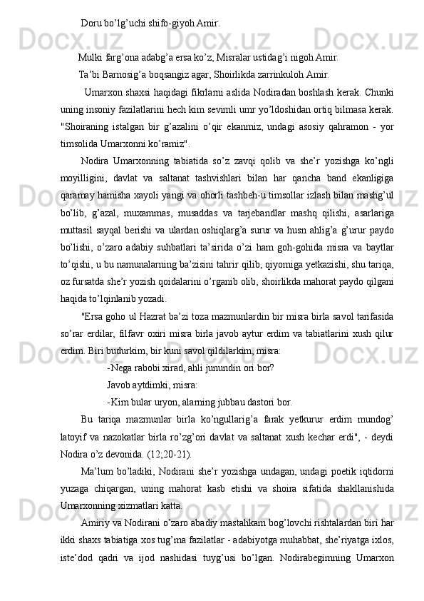 Doru bo’lg’uchi shifo-giyoh Amir. 
 Mulki farg’ona adabg’a ersa ko’z, Misralar ustidag’i nigoh Amir. 
 Ta’bi Barnosig’a boqsangiz agar, Shoirlikda zarrinkuloh Amir. 
  Umarxon shaxsi haqidagi fikrlarni aslida Nodiradan boshlash kerak. Chunki
uning insoniy fazilatlarini hech kim sevimli umr yo’ldoshidan ortiq bilmasa kerak.
"Shoiraning   istalgan   bir   g’azalini   o’qir   ekanmiz,   undagi   asosiy   qahramon   -   yor
timsolida Umarxonni ko’ramiz". 
Nodira   Umarxonning   tabiatida   so’z   zavqi   qolib   va   she’r   yozishga   ko’ngli
moyilligini,   davlat   va   saltanat   tashvishlari   bilan   har   qancha   band   ekanligiga
qaramay hamisha xayoli yangi va ohorli tashbeh-u timsollar izlash bilan mashg’ul
bo’lib,   g’azal,   muxammas,   musaddas   va   tarjebandlar   mashq   qilishi,   asarlariga
muttasil  sayqal   berishi   va  ulardan  oshiqlarg’a  surur  va   husn  ahlig’a  g’urur   paydo
bo’lishi,   o’zaro   adabiy   suhbatlari   ta’sirida   o’zi   ham   goh-gohida   misra   va   baytlar
to’qishi, u bu namunalarning ba’zisini tahrir qilib, qiyomiga yetkazishi, shu tariqa,
oz fursatda she’r yozish qoidalarini o’rganib olib, shoirlikda mahorat paydo qilgani
haqida to’lqinlanib yozadi. 
"Ersa goho ul Hazrat ba’zi toza mazmunlardin bir misra birla savol tarifasida
so’rar  erdilar, filfavr  oxiri  misra birla javob aytur erdim va tabiatlarini  xush qilur
erdim.  Biri budurkim, bir kuni savol qildilarkim, misra: 
- Nega rabobi xirad, ahli junundin ori bor? 
Javob aytdimki, misra: 
- Kim bular uryon, alarning jubbau dastori bor. 
Bu   tariqa   mazmunlar   birla   ko’ngullarig’a   farak   yetkurur   erdim   mundog’
latoyif   va   nazokatlar   birla   ro’zg’ori   davlat   va   saltanat   xush   kechar   erdi",   -   deydi
Nodira o’z devonida. (12;20-21). 
Ma’lum   bo’ladiki,   Nodirani   she’r   yozishga   undagan,   undagi   poetik   iqtidorni
yuzaga   chiqargan,   uning   mahorat   kasb   etishi   va   shoira   sifatida   shakllanishida
Umarxonning xizmatlari katta. 
Amiriy va Nodirani o’zaro abadiy mastahkam bog’lovchi rishtalardan biri har
ikki shaxs tabiatiga xos tug’ma fazilatlar - adabiyotga muhabbat, she’riyatga ixlos,
iste’dod   qadri   va   ijod   nashidasi   tuyg’usi   bo’lgan.   Nodirabegimning   Umarxon