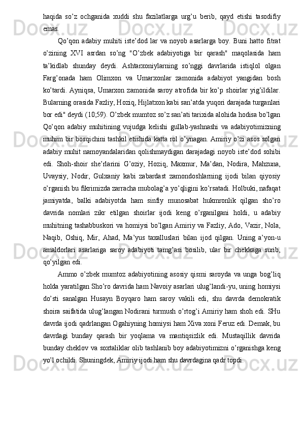 haqida   so’z   ochganida   xuddi   shu   fazilatlarga   urg’u   berib,   qayd   etishi   tasodifiy
emas. 
Qo’qon   adabiy   muhiti   iste’dod   lar   va   noyob   asarlarga   boy.   Buni   hatto   fitrat
o’zining   XVI   asrdan   so’ng   "O’zbek   adabiyotiga   bir   qarash"   maqolasida   ham
ta’kidlab   shunday   deydi.   Ashtarxoniylarning   so’nggi   davrlarida   istiqlol   olgan
Farg’onada   ham   Olimxon   va   Umarxonlar   zamonida   adabiyot   yangidan   bosh
ko’tardi.   Ayniqsa,   Umarxon   zamonida   saroy   atrofida   bir   ko’p   shoirlar   yig’ildilar.
Bularning orasida Fazliy, Hoziq, Hijlatxon kabi san’atda yuqori darajada turganlari
bor edi" deydi (10;59). O’zbek mumtoz so’z san’ati tarixida alohida hodisa bo’lgan
Qo’qon   adabiy   muhitining   vujudga   kelishi   gullab-yashnashi   va   adabiyotimizning
muhim bir  bosqichini  tashkil  etishida katta rol  o’ynagan. Amiriy o’zi  asos  solgan
adabiy muhit namoyandalaridan qolishmaydigan darajadagi  noyob iste’dod sohibi
edi.   Shoh-shoir   she’rlarini   G’oziy,   Hoziq,   Maxmur,   Ma’dan,   Nodira,   Mahzuna,
Uvaysiy,   Nodir,   Gulxaniy   kabi   zabardast   zamondoshlarning   ijodi   bilan   qiyosiy
o’rganish bu fikrimizda zarracha mubolag’a yo’qligini ko’rsatadi. Holbuki, nafaqat
jamiyatda,   balki   adabiyotda   ham   sinfiy   munosabat   hukmronlik   qilgan   sho’ro
davrida   nomlari   zikr   etilgan   shoirlar   ijodi   keng   o’rganilgani   holdi,   u   adabiy
muhitning tashabbuskori  va homiysi  bo’lgan Amiriy va Fazliy, Ado, Vazir, Nola,
Naqib,   Oshiq,   Mir,   Ahad,   Ma’yus   taxalluslari   bilan   ijod   qilgan.   Uning   a’yon-u
amaldorlari   asarlariga   saroy   adabiyoti   tamg’asi   bosilib,   ular   bir   chekkaga   surib,
qo’yilgan edi. 
Ammo   o’zbek   mumtoz   adabiyotining   asosiy   qismi   saroyda   va   unga   bog’liq
holda yaratilgan Sho’ro davrida ham Navoiy asarlari ulug’landi-yu, uning homiysi
do’sti   sanalgan   Husayn   Boyqaro   ham   saroy   vakili   edi,   shu   davrda   demokratik
shoira saifatida ulug’langan Nodirani turmush o’rtog’i Amiriy ham shoh edi. SHu
davrda ijodi qadrlangan Ogahiyning homiysi ham Xiva xoni Feruz edi. Demak, bu
davrdagi   bunday   qarash   bir   yoqlama   va   mantiqsizlik   edi.   Mustaqillik   davrida
bunday cheklov va soxtaliklar olib tashlanib boy adabiyotimizni o’rganishga keng
yo’l ochildi. Shuningdek, Amiriy ijodi ham shu davrdagina qadr topdi. 
  