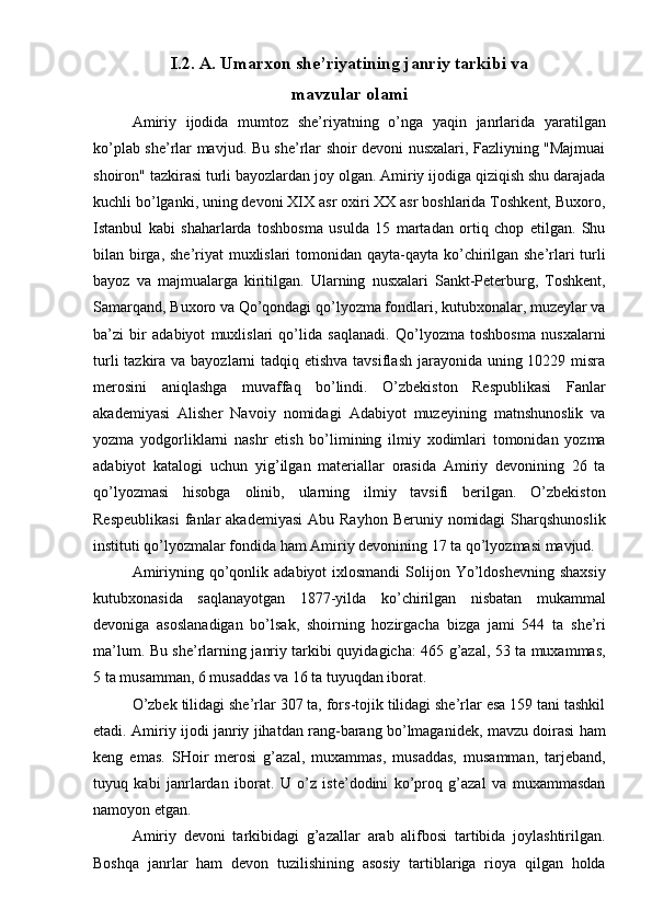  
I.2. A. Umarxon she’riyatining janriy tarkibi va 
mavzular olami 
Amiriy   ijodida   mumtoz   she’riyatning   o’nga   yaqin   janrlarida   yaratilgan
ko’plab she’rlar mavjud. Bu she’rlar shoir devoni nusxalari, Fazliyning "Majmuai
shoiron" tazkirasi turli bayozlardan joy olgan. Amiriy ijodiga qiziqish shu darajada
kuchli bo’lganki, uning devoni XIX asr oxiri XX asr boshlarida Toshkent, Buxoro,
Istanbul   kabi   shaharlarda   toshbosma   usulda   15   martadan   ortiq   chop   etilgan.   Shu
bilan birga, she’riyat  muxlislari  tomonidan qayta-qayta ko’chirilgan she’rlari turli
bayoz   va   majmualarga   kiritilgan.   Ularning   nusxalari   Sankt-Peterburg,   Toshkent,
Samarqand, Buxoro va Qo’qondagi qo’lyozma fondlari, kutubxonalar, muzeylar va
ba’zi   bir   adabiyot   muxlislari   qo’lida   saqlanadi.   Qo’lyozma   toshbosma   nusxalarni
turli  tazkira va bayozlarni tadqiq etishva tavsiflash jarayonida uning 10229 misra
merosini   aniqlashga   muvaffaq   bo’lindi.   O’zbekiston   Respublikasi   Fanlar
akademiyasi   Alisher   Navoiy   nomidagi   Adabiyot   muzeyining   matnshunoslik   va
yozma   yodgorliklarni   nashr   etish   bo’limining   ilmiy   xodimlari   tomonidan   yozma
adabiyot   katalogi   uchun   yig’ilgan   materiallar   orasida   Amiriy   devonining   26   ta
qo’lyozmasi   hisobga   olinib,   ularning   ilmiy   tavsifi   berilgan.   O’zbekiston
Respeublikasi   fanlar   akademiyasi  Abu  Rayhon  Beruniy  nomidagi   Sharqshunoslik
instituti qo’lyozmalar fondida ham Amiriy devonining 17 ta qo’lyozmasi mavjud. 
Amiriyning  qo’qonlik  adabiyot  ixlosmandi  Solijon Yo’ldoshevning  shaxsiy
kutubxonasida   saqlanayotgan   1877-yilda   ko’chirilgan   nisbatan   mukammal
devoniga   asoslanadigan   bo’lsak,   shoirning   hozirgach а   bizga   jami   544   ta   she’ri
ma’lum. Bu she’rlarning janriy tarkibi quyidagicha: 465 g’azal, 53 ta muxammas,
5 ta musamman, 6 musaddas va 16 ta tuyuqdan iborat. 
O’zbek tilidagi she’rlar 307 ta, fors-tojik tilidagi she’rlar esa 159 tani tashkil
etadi. Amiriy ijodi janriy jihatdan rang-barang bo’lmaganidek, mavzu doirasi ham
keng   emas.   SHoir   merosi   g’azal,   muxammas,   musaddas,   musamman,   tarjeband,
tuyuq   kabi   janrlardan   iborat.   U   o’z   iste’dodini   ko’proq   g’azal   va   muxammasdan
namoyon etgan. 
Amiriy   devoni   tarkibidagi   g’azallar   arab   alifbosi   tartibida   joylashtirilgan.
Boshqa   janrlar   ham   devon   tuzilishining   asosiy   tartiblariga   rioya   qilgan   holda 