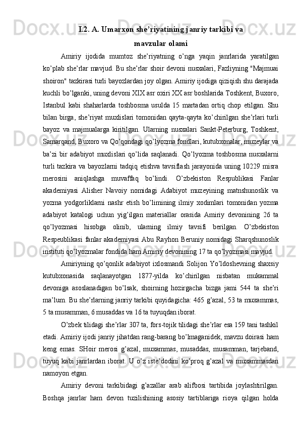 I.2. A. Umarxon she’riyatining janriy tarkibi va 
mavzular olami 
Amiriy   ijodida   mumtoz   she’riyatning   o’nga   yaqin   janrlarida   yaratilgan
ko’plab she’rlar mavjud. Bu she’rlar shoir devoni nusxalari, Fazliyning "Majmuai
shoiron" tazkirasi turli bayozlardan joy olgan. Amiriy ijodiga qiziqish shu darajada
kuchli bo’lganki, uning devoni XIX asr oxiri XX asr boshlarida Toshkent, Buxoro,
Istanbul   kabi   shaharlarda   toshbosma   usulda   15   martadan   ortiq   chop   etilgan.   Shu
bilan birga, she’riyat  muxlislari  tomonidan qayta-qayta ko’chirilgan she’rlari turli
bayoz   va   majmualarga   kiritilgan.   Ularning   nusxalari   Sankt-Peterburg,   Toshkent,
Samarqand, Buxoro va Qo’qondagi qo’lyozma fondlari, kutubxonalar, muzeylar va
ba’zi   bir   adabiyot   muxlislari   qo’lida   saqlanadi.   Qo’lyozma   toshbosma   nusxalarni
turli  tazkira va bayozlarni tadqiq etishva tavsiflash jarayonida uning 10229 misra
merosini   aniqlashga   muvaffaq   bo’lindi.   O’zbekiston   Respublikasi   Fanlar
akademiyasi   Alisher   Navoiy   nomidagi   Adabiyot   muzeyining   matnshunoslik   va
yozma   yodgorliklarni   nashr   etish   bo’limining   ilmiy   xodimlari   tomonidan   yozma
adabiyot   katalogi   uchun   yig’ilgan   materiallar   orasida   Amiriy   devonining   26   ta
qo’lyozmasi   hisobga   olinib,   ularning   ilmiy   tavsifi   berilgan.   O’zbekiston
Respeublikasi   fanlar   akademiyasi  Abu  Rayhon  Beruniy  nomidagi   Sharqshunoslik
instituti qo’lyozmalar fondida ham Amiriy devonining 17 ta qo’lyozmasi mavjud. 
Amiriyning  qo’qonlik  adabiyot  ixlosmandi  Solijon Yo’ldoshevning  shaxsiy
kutubxonasida   saqlanayotgan   1877-yilda   ko’chirilgan   nisbatan   mukammal
devoniga   asoslanadigan   bo’lsak,   shoirning   hozirgach а   bizga   jami   544   ta   she’ri
ma’lum. Bu she’rlarning janriy tarkibi quyidagicha: 465 g’azal, 53 ta muxammas,
5 ta musamman, 6 musaddas va 16 ta tuyuqdan iborat. 
O’zbek tilidagi she’rlar 307 ta, fors-tojik tilidagi she’rlar esa 159 tani tashkil
etadi. Amiriy ijodi janriy jihatdan rang-barang bo’lmaganidek, mavzu doirasi ham
keng   emas.   SHoir   merosi   g’azal,   muxammas,   musaddas,   musamman,   tarjeband,
tuyuq   kabi   janrlardan   iborat.   U   o’z   iste’dodini   ko’proq   g’azal   va   muxammasdan
namoyon etgan. 
Amiriy   devoni   tarkibidagi   g’azallar   arab   alifbosi   tartibida   joylashtirilgan.
Boshqa   janrlar   ham   devon   tuzilishining   asosiy   tartiblariga   rioya   qilgan   holda