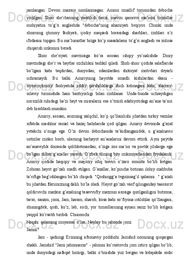 jamlangan.   Devon   maxsus   nomlanmagan.   Ammo   muallif   tomonidan   debocha
yozilgan.   Shoir   she’rlarining   yaratilish   tarixi,   mavzu   qamrovi   ma’nosi   timsollar
mohiyatini   to’g’ri   anglashda   "debocha"ning   ahamiyati   beqiyos.   Chunki   unda
shoirning   ijtimoiy   faoliyati,   ijodiy   maqsadi   borasidagi   sharhlari,   izohlari   o’z
ifodasini topgan. Bu ma’lumotlar bizga ko’p masalalarni to’g’ri anglash va xulosa
chiqarish imkonini beradi. 
Shoir   she’riyati   mavzusiga   ko’ra   asosan   ishqiy   yo’nalishda.   Diniy
mavzudagi she’r va baytlar ozchilikni tashkil qiladi. Shoh-shoir ijodida salaflarida
bo’lgani   kabi   taqdirdan,   dunyodan,   odamlardan   shikoyat   motivlari   deyarli
uchramaydi.   Bu   balki   Amiriyning   hayotda   omadli   kishilardan   ekani   -
siyosiyijtimoiy   faoliyatida   jiddiy   qarshiliklarga   duch   kelmagani   kabi,   shaxsiy-
oilaviy   turmushda   ham   baxtiyorligi   bilan   izohlanar.   Unda-bunda   uchraydigan
norozilik ruhidagi ba’zi bayt va misralarni esa o’tmish adabiyotidagi an’ana ta’siri
deb hisoblash mumkin. 
Amiriy, asosan, aruzning xalqchil, ko’p qo’llanilishi jihatdan turkiy vaznlar
sifatida   mashhur   ramal   va   hazaj   bahrlarida   ijod   qilgan.   Amiriy   devonida   g’azal
yetakchi   o’ringa   ega.   O’zi   devon   debochasida   ta’kidlanganidek,   u   g’azalnavis
ustozlar   izidan   borib,   ularning   barhayot   an’analarini   davom   ettirdi.   Ayni   paytda
an’anaviylik   doirasida   qolibketmasdan,   o’ziga   xos   ma’no   va   poetik   jilolarga   ega
bo’lgan  dilbar  g’azallar  yaratdi. O’zbek  tilining boy  imkoniyatlaridan  foydalandi.
Amiriy   ijodida   haqiqiy   va   majoziy   ishq   tasviri   o’zaro   omuxta   bo’lib   ketgan.
Zohiran hayot  go’zali madh etilgan. G’azallar, ko’pincha botinan ilohiy mahbuba
ta’rifiga bag’ishlangan bo’lib chiqadi. "Qoshingg’ а  teguzmag’il qalamni..." g’azali
bu jihatdan fikrimizning dalili bo’la oladi. Hayot go’zali vasf qilinganday taassurot
qoldiruvchi mazkur g’azalning tasavvufiy mazmun asosiga qurilganligini butxona,
tarso, sanam, jomi, Jam, haram, sharob, kosa kabi so’fiyona istilohlar qo’llangani,
shuningdek,   qosh,   ko’z,   lab,   soch,   yor   timsollarining   aynan   ramz   bo’lib   kelgani
yaqqol ko’rsatib turibdi. Chunonchi: 
Naqshi   qalaming   muyassar   o’lsa,   Naylay   bu   jahonda   jomi
Jamni? 
Jam   -   qadimgi   Eronning   afsonaviy   podshohi   Jamshid   nomining   qisqargan
shakli. Jamshid "Jami jahonnamo" - jahonni ko’rsatuvchi jom ixtiro qilgan bo’lib,
unda   dunyodagi   nafaqat   hozirgi,   balki   o’tmishda   yuz   bergan   va   kelajakda   sodir 