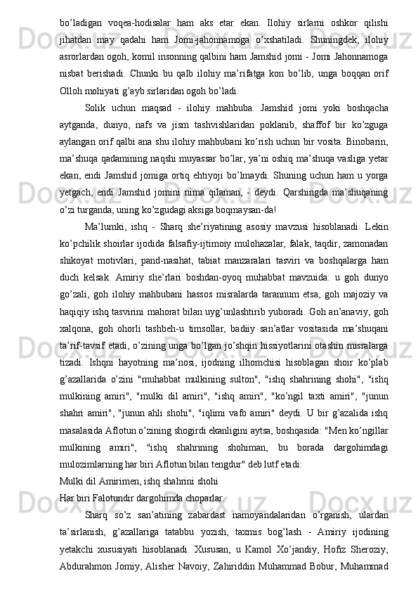 bo’ladigan   voqea-hodisalar   ham   aks   etar   ekan.   Ilohiy   sirlarni   oshkor   qilishi
jihatdan   may   qadahi   ham   Jomi-jahonnamoga   o’xshatiladi.   Shuningdek,   ilohiy
asrorlardan ogoh, komil insonning qalbini ham Jamshid jomi - Jomi Jahonnamoga
nisbat   berishadi.   Chunki   bu   qalb   ilohiy   ma’rifatga   kon   bo’lib,   unga   boqqan   orif
Olloh mohiyati g’ayb sirlaridan ogoh bo’ladi. 
Solik   uchun   maqsad   -   ilohiy   mahbuba.   Jamshid   jomi   yoki   boshqacha
aytganda,   dunyo,   nafs   va   jism   tashvishlaridan   poklanib,   shaffof   bir   ko’zguga
aylangan orif qalbi ana shu ilohiy mahbubani ko’rish uchun bir vosita. Binobarin,
ma’shuqa qadamining naqshi muyassar bo’lar, ya’ni oshiq ma’shuqa vasliga yetar
ekan,  endi  Jamshid  jomiga  ortiq  ehtiyoji  bo’lmaydi.  Shuning  uchun  ham   u  yorga
yetgach,   endi   Jamshid   jomini   nima   qilaman,   -   deydi.   Qarshingda   ma’shuqaning
o’zi turganda, uning ko’zgudagi aksiga boqmaysan-da! 
Ma’lumki,   ishq   -   Sharq   she’riyatining   asosiy   mavzusi   hisoblanadi.   Lekin
ko’pchilik shoirlar ijodida falsafiy-ijtimoiy mulohazalar, falak, taqdir, zamonadan
shikoyat   motivlari,   pand-nasihat,   tabiat   manzaralari   tasviri   va   boshqalarga   ham
duch   kelsak.   Amiriy   she’rlari   boshdan-oyoq   muhabbat   mavzuida:   u   goh   dunyo
go’zali,   goh   ilohiy   mahbubani   hassos   misralarda   tarannum   etsa,   goh   majoziy   va
haqiqiy ishq tasvirini mahorat bilan uyg’unlashtirib yuboradi. Goh an’anaviy, goh
xalqona,   goh   ohorli   tashbeh-u   timsollar,   badiiy   san’atlar   vositasida   ma’shuqani
ta’rif-tavsif  etadi, o’zining unga bo’lgan jo’shqin hissiyotlarini otashin misralarga
tizadi.   Ishqni   hayotning   ma’nosi,   ijodning   ilhomchisi   hisoblagan   shoir   ko’plab
g’azallarida   o’zini   "muhabbat   mulkining   sulton",   "ishq   shahrining   shohi",   "ishq
mulkining   amiri",   "mulki   dil   amiri",   "ishq   amiri",   "ko’ngil   taxti   amiri",   "junun
shahri   amiri",   "junun   ahli   shohi",   "iqlimi   vafo   amiri"   deydi.   U   bir   g’azalida   ishq
masalasida Aflotun o’zining shogirdi ekanligini aytsa, boshqasida: "Men ko’ngillar
mulkining   amiri",   "ishq   shahrining   shohiman,   bu   borada   dargohimdagi
mulozimlarning har biri Aflotun bilan tengdur" deb lutf etadi: 
Mulki dil Amirimen, ishq shahrini shohi 
Har biri Falotundir dargohimda choparlar. 
Sharq   so’z   san’atining   zabardast   namoyandalaridan   o’rganish,   ulardan
ta’sirlanish,   g’azallariga   tatabbu   yozish,   taxmis   bog’lash   -   Amiriy   ijodining
yetakchi   xususiyati   hisoblanadi.   Xususan,   u   Kamol   Xo’jandiy,   Hofiz   Sheroziy,
Abdurahmon   Jomiy,   Alisher   Navoiy,   Zahiriddin   Muhammad   Bobur,   Muhammad 