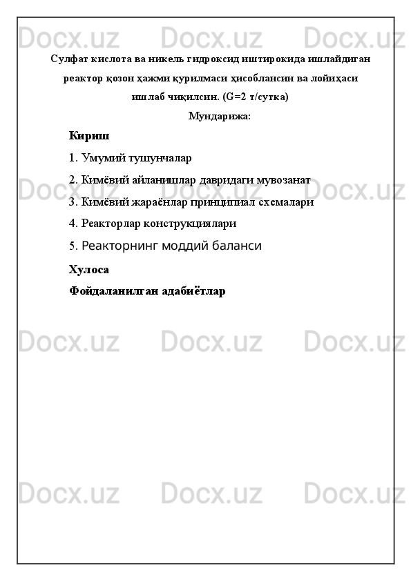 Сулфат кислота ва никель гидроксид иштирокида ишлайдиган
реактор қозон ҳажми қурилмаси ҳисоблансин ва лойиҳаси
ишлаб чиқилсин. (G=2 т/сутка)
Мундарижа:
Кириш
1.   Умумий тушунчалар
2. Кимёвий айланишлар давридаги мувозанат
3. Кимёвий жараёнлар принципиал схемалари
4.  Реакторлар конструкциялари
5.  Реакторнинг моддий баланси
Хулоса
Фойдаланилган адабиётлар
                                                            