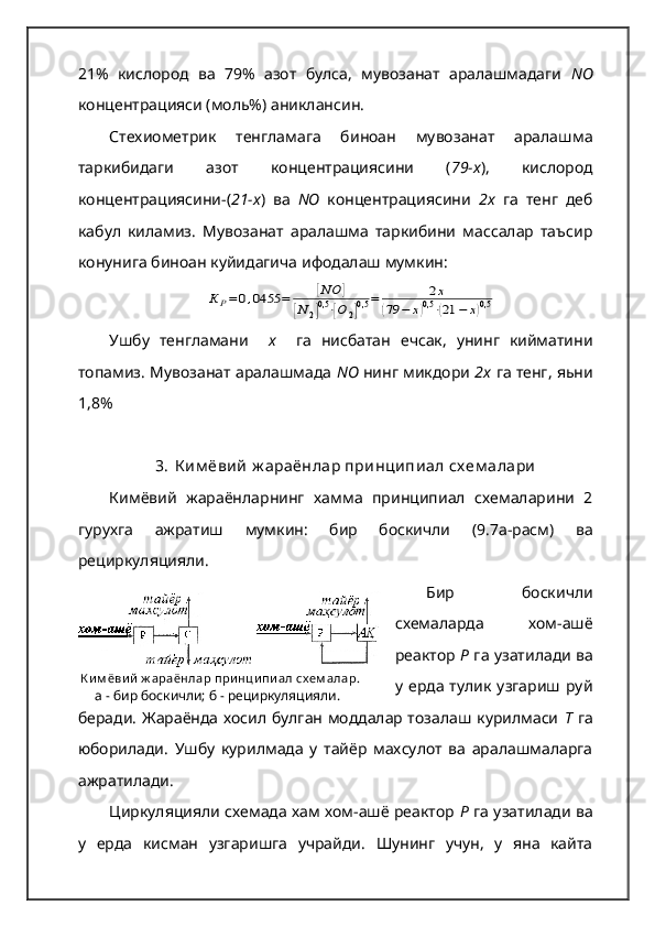   К и м ёви й  ж араёнлар при нци пи ал сх ем алар.
      а - бир боскичли; б - рециркуляцияли.21%   кислород   ва   79%   азот   булса,   мувозанат   аралашмадаги   N О
концентрацияси (моль%) аниклансин.
Стехиометрик   тенгламага   биноан   мувозанат   аралашма
таркибидаги   азот   концентрациясини   ( 79-х ),   кислород
концентрациясини-( 21-х )   ва   NО   концентрациясини   2х   га   тенг   деб
кабул   киламиз.   Мувозанат   аралашма   таркибини   массалар   таъсир
конунига биноан куйидагича ифодалаш мумкин:К	Р=	0,0455	=	[NO	]	
[N	2]0,5⋅[O	2]0,5	=	2x	
(79	−	x)0,5⋅(21	−	x)0,5
Ушбу   тенгламани     х     га   нисбатан   ечсак,   унинг   кийматини
топамиз. Мувозанат аралашмада  NО  нинг микдори  2х  га тенг, яьни
1,8%
3. К им ёвий   ж араёнлар   принципиал   сх ем алари
Кимёвий   жараёнларнинг   хамма   принципиал   схемаларини   2
гурухга   ажратиш   мумкин :   бир   боскичли   (9.7 а - расм )   ва
рециркуляцияли .   
Бир   боскичли
схемаларда   хом-ашё
реактор  Р  га узатилади ва
у  ерда  тулик   узгариш  руй
беради. Жараёнда хосил булган моддалар тозалаш курилмаси   Т   га
юборилади.   Ушбу   курилмада   у   тайёр   махсулот   ва   аралашмаларга
ажратилади. 
Циркуляцияли схемада хам хом-ашё реактор  Р  га узатилади ва
у   ерда   кисман   узгаришга   учрайди.   Шунинг   учун,   у   яна   кайта 