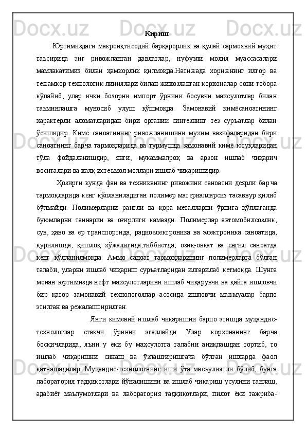 Кириш
                                  Юртимиздаги   макроиқтисодий   барқарорлик   ва  қулай   сармоявий   муҳит
таъсирида   энг   ривожланган   давлатлар,   нуфузли   молия   муассасалари
мамлакатимиз   билан   ҳамкорлик   қилмоқда.Натижада   хорижнинг   илғор   ва
тежамкор технологик линиялари билан жихозланган корхоналар сони тобора
кўпайиб,   улар   ички   бозорни   импорт   ўрнини   босувчи   махсулотлар   билан
таъминлашга   муносиб   улуш   қўшмоқда.   Замонавий   кимёсаноатининг
характерли   аломатларидан   бири   органик   синтезнинг   тез   суръатлар   билан
ўси ш идир.   Кимё   саноатининг   ривожлани ш ини   мухим   вазифаларидан   бири
саноатнинг   бар ч а   тармоқларида   ва   турму ш да   замонавий   кимё   ютуқларидан
тўла   фойдалани ш дир,   янги,   мукаммалроқ   ва   арзон   и ш лаб   ч иқари ч
воситалари ва халқ   истеъмол моллари и ш лаб  ч иқари ши дир.
                                    Ҳозирги   кунда   фан   ва   техниканинг   ривожини   саноатни   деярли   бар ч а
тармоқларида кенг қўлланиладиган полимер материалларсиз тасаввур қилиб
бўлмайди.   Полимерларни   рангли   ва   қора   металларни   ўрнига   қўллаганда
буюмларни   таннархи   ва   оғирлиги   камаяди.   Полимерлар   автомобилсозлик,
сув,   ҳаво   ва   ер   транспортида,   радиоелектроника   ва   электроника   саноатида,
қурили ш да,   қи ш лоқ   хўжалигида,тиббиётда,   озиқ-овқат   ва   енгил   саноатда
кенг   қўлланилмоқда.   Аммо   саноат   тармоқларининг   полимерларга   бўлган
талаби,   уларни   и ш лаб   ч иқари ш   суръатларидан   илгарилаб   кетмоқда.   Ш унга
монан юртимизда нефт махсулотларини и ш лаб   ч иқарув ч и ва қайта и ш лов ч и
бир   қатор   замонавий   технологоялар   асосида   и ш лов ч и   мажмуалар   барпо
этилган ва режала ш тирилган.
                                                          Янги   кимёвий   и ш лаб   ч иқари ш ни   барпо   эти ш да   муҳандис-
технологлар   етак ч и   ўринни   эгаллайди   Улар   корхонанинг   бар ч а
босқи ч ларида,   яъни   у   ёки   бу   маҳсулотга   талабни   аниқла ш дан   тортиб,   то
и ш лаб   ч иқари ш ни   сина ш   ва   ўзла ш тири ш га ч а   бўлган   и ш ларда   фаол
қатна ш адилар.   Муҳандис-технологнинг   и ш и   ўта   масъулиятли   бўлиб,   бунга
лаборатория  тадқиқотлари йўнали ш ини ва и ш лаб   ч иқари ш   усулини танла ш ,
адабиёт   маълумотлари   ва   лаборатория   тадқиқотлари,   пилот   ёки   тажриба - 