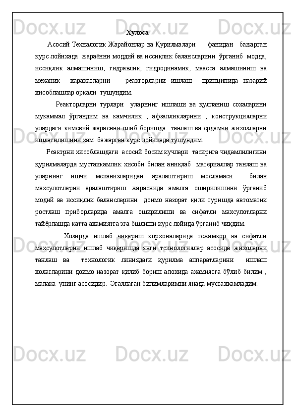 Хулоса
         Асосий Техналогик Жарайонлар  ва Қурилмалари      фанидан   бажарган
курс лойихада  жараённи моддий ва иссиқлик балансларини  ўрганиб  модда,
иссиқлик   алмашиниш,   гидравлик,   гидродинамик,   маасса   алмашиниш   ва
механик     харакатларни       реакторларни   ишлаш     принципида   назарий
хисоблашлар орқали  тушундим.
            Реакторларни   турлари     уларнинг   ишлаши   ва   қулланиш   сохаларини
мукаммал   ўргандим   ва   камчилик   ,   афзалликларини   ,   конструкцияларни
улардаги   кимёвий  жараённи  олиб  боришда     танлаш  ва  ёрдамчи  жихозларни
ишлатилишини хам  бажарган курс лойихада тушундим.
      Реактрни хисоблашдаги  асосий босим кучлари  тасирига чидамлилигини
қурилмаларда   мустахкамлик   хисоби   билан   аниқлаб     материаллар   танлаш   ва
уларнинг   ишчи   механизларидан   аралаштириш   мосламаси     билан
махсулотларни   аралаштириш   жараёнида   амалга   оширилишини   ўрганиб
модий   ва   иссиқлик   балансларини     доимо   назорат   қили   туришда   автоматик
ростлаш   приборларида   амалга   оширилиши   ва   сифатли   махсулотларни
тайёрлашда катта ахамиятга эга бшлиши курс лойида ўрганиб чиқдим.
            Хозирда   ишлаб   чиқариш   корхоналарида   тежамкор   ва   сифатли
махсулотларни   ишлаб   чиқаришда   янги   технологиялар   асосида   жихоларни
танлаш   ва     технологик   линиядаги   қурилма   аппаратларини     ишлаш
холатларини   доимо   назорат   қилиб   бориш   алохида   ахамиятга   бўлиб   билим   ,
малака  унинг асосидир.  Эгаллаган билимларимни янада мустахкамладим.     