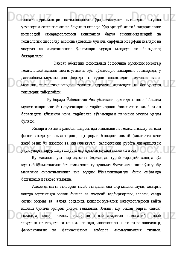 саноат   қурилмалари   натижаларига   кўра,   маҳсулот   олинадиган   турли
усулларни солиштириш ва баҳолаш киради. Ҳар қандай ишлаб чиқаришнинг
иқтисодий   самарадорлигини   аниқлашда   барча   техник-иқтисодий   ва
технологик   ҳисоблар   асосида   (хомашё   бўйича   сарфлаш  коеффíциентлари  ва
энергия   ва   жиҳозларнинг   ўлчамлари   ҳарада   миқдори   ва   бошқалар)
бажарилади.
                                                              Саноат   обектини   лойиҳалаш   босқичида   муҳандис   кимёгар
технологлойиҳалаш   институтининг   кўп   бўлимлари   ишларини   бошқаради,   у
дастлабкимаълумотларни   беради   ва   турли   соҳалардаги   мутахассислар-
механик,   энергетик,иссиқлик   техниги,   қурувчи,   иқтисодчи   ва   бошқаларга
топшириқ тайёрлайди
                                                                Бу борада Ўзбекистон Республикаси Президентининг “Таълим
муассасаларининг   битирувчиларини   тадбиркорлик   фаолиятига   жалб   этиш
борасидаги   қўшимча   чора   тадбирлар   тўғрисидаги   пармони   муҳим   қадам
бўлади. 
Ҳозирги кескин рақобат шароитида иннавацион технологиялар ва илм
фанни   янада   ривожлантириш,   иқтидорли   ёшларни   илмий   фаолиятга   кенг
жалб   этиш   ўз   ижодий   ва   интеллектуал     салоҳиятини   рўёбга   чиқаришлари
учун уларга зарур шарт шароитлар яратиш муҳим аҳамиятга эга.
Бу   масалага   устивор   аҳамият   бермасдан   туриб   тарақиёт   ҳақида   сўз
юритиб бўлмаслигини барчамиз яхши тушунамиз. Бугун замоннинг ўзи ушбу
масалани   сиёсатимизнинг   энг   муҳим   йўналишларидан   бири   сифатида
белгилашни тақозо этмоқда. 
Алоҳида катта этиборни талаб этадиган яна бир масала шуки, ҳозирги
вақтда   юртимизда   кичик   бизнес   ва   хусусий   тадбиркорлик,   асосан,   савдо
сотиқ,   хизмат   ва     алоқа   соҳасида   қишлоқ   хўжалик   маҳсулотларини   қайта
ишлаш   бўйича   кўпроқ   ривож   топмоқда.   Лекин,   шу   билан   бирга,   саноат
соҳасида,   юқори   технологияларини   талаб   этадиган   замонавий   ишлаб
чиқариш   тармоқларини   ташкил   этишда,   иннавацион   ва   нанотехнологиялар,
фармокология   ва   фармасефтика,   ахборот   -коммуникация   тизими, 