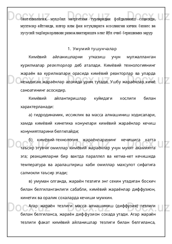биотехнология,   муқобил   энергетика   турларидан   фойдаланиш   соҳасида,
мухтасар   айтганда,   илғор   илм   фан   ютуқларига   асосланган   кичик   бизнес   ва
хусусий тадбиркорликни ривожлантиришга кенг йўл очиб беришимиз зарур
1. Ум у м ий  ту ш у нчалар
Кимёвий   айланишларни   утказиш   учун   мулжалланган
курилмалар   ре ак торл ар   деб   аталади.   Кимёвий   технологиянинг
жараён   ва   курилмалари   орасида   кимёвий   реакторлар   ва   уларда
кечадиган   жараёнлар  алохида   урин   тутади.   Ушбу   жараёнлар   кимё
саноатининг асосидир.  
Кимёвий   айлантиришлар   куйидаги   хослиги   билан
характерланади:
а)   гидродинамик,   иссиклик   ва   масса   алмашиниш   ходисалари,
хамда   кимёвий   кинетика   конунлари   кимёвий   жараёнлар   кечиш
конуниятларини белгилайди;  
б)   кимёвий-технология   жараёнларининг   кечишига   катта
таъсир   этувчи   омиллар   кимёвий   жараёнлар   учун   мухит   ахамиятга
эга;   реакцияларни   бир   вактда   параллел   ва   кетма-кет   кечишида
температура   ва   аралаштириш   каби   омиллар   махсулот   сифатига
салмокли таъсир этади;  
в)   умуман   олганда,   жараён   тезлиги   энг   секин   утадиган   боскич
билан   белгиланганлиги   сабабли,   кимёвий   жараёнлар   диффузион,
кинетик ва оралик сохаларда кечиши мумкин.  
Агар   жараён   тезлиги   масса   алмашиниш   (диффузия)   тезлиги
билан   белгиланса,   жараён   диф ф у зион   сохада   утади.   Агар   жараён
тезлиги   факат   кимёвий   айланишлар   тезлиги   билан   белгиланса, 