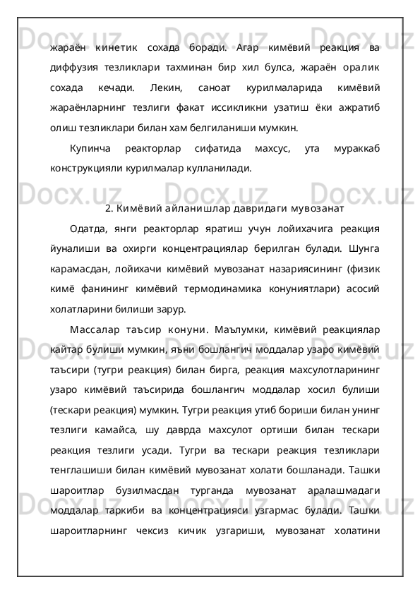 жараён   к инетик   сохада   боради.   Агар   кимёвий   реакция   ва
диффузия   тезликлари   тахминан   бир   хил   булса,   жараён   оралик
сохада   кечади.   Лекин,   саноат   курилмаларида   кимёвий
жараёнларнинг   тезлиги   факат   иссикликни   узатиш   ёки   ажратиб
олиш тезликлари билан хам белгиланиши мумкин.  
Купинча   реакторлар   сифатида   махсус,   ута   мураккаб
конструкцияли курилмалар кулланилади.
2. К им ёвий  айланиш лар давридаги  м у возанат
Одатда,   янги   реакторлар   яратиш   учун   лойихачига   реакция
йуналиши   ва   охирги   концентрациялар   берилган   булади.   Шунга
карамасдан,   лойихачи   кимёвий   мувозанат   назариясининг   (физик
кимё   фанининг   кимёвий   термодинамика   конуниятлари)   асосий
холатларини билиши зарур.  
Массалар   таъсир   к ону ни .   Маълумки,   кимёвий   реакциялар
кайтар булиши мумкин, яъни бошлангич моддалар узаро кимёвий
таъсири   (тугри   реакция)   билан   бирга,   реакция   махсулотларининг
узаро   кимёвий   таъсирида   бошлангич   моддалар   хосил   булиши
(тескари реакция) мумкин.  Тугри реакция утиб бориши билан унинг
тезлиги   камайса,   шу   даврда   махсулот   ортиши   билан   тескари
реакция   тезлиги   усади.   Тугри   ва   тескари   реакция   тезликлари
тенглашиши   билан   кимёвий   мувозанат   холати   бошланади.   Ташки
шароитлар   бузилмасдан   турганда   мувозанат   аралашмадаги
моддалар   таркиби   ва   концентрацияси   узгармас   булади.   Ташки
шароитларнинг   чексиз   кичик   узгариши,   мувозанат   холатини 