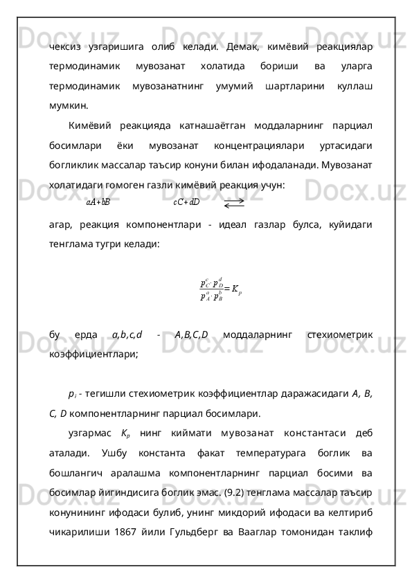 чексиз   узгаришига   олиб   келади.   Демак,   кимёвий   реакциялар
термодинамик   мувозанат   холатида   бориши   ва   уларга
термодинамик   мувозанатнинг   умумий   шартларини   куллаш
мумкин.  
Кимёвий   реакцияда   катнашаётган   моддаларнинг   парциал
босимлари   ёки   мувозанат   концентрациялари   уртасидаги
богликлик массалар таъсир конуни билан ифодаланади. Мувозанат
холатидаги гомоген газли кимёвий реакция учун:аА	+bB
                       	cC	+dD
агар,   реакция   компонентлари   -   идеал   газлар   булса,   куйидаги
тенглама тугри келади:	
рCc⋅рDd	
рAa⋅рBb=	K	p
бу   ерда   a,b,c,d   -   А ,В,С,D   моддаларнинг   стехиометрик
коэффициентлари; 
р
i   -   тегишли стехиометрик коэффициентлар даражасидаги   А ,  В,
С, D   компонентларнинг парциал босимлари.  
узгармас   К
р   нинг   киймати   м у возанат   к онстантаси   деб
аталади.   Ушбу   константа   факат   температурага   боглик   ва
бошлангич   аралашма   компонентларнинг   парциал   босими   ва
босимлар йигиндисига боглик эмас. (9.2) тенглама массалар таъсир
конунининг  ифодаси  булиб,  унинг  микдорий  ифодаси  ва  келтириб
чикарилиши   1867   йили   Гульдберг   ва   Вааглар   томонидан   таклиф 