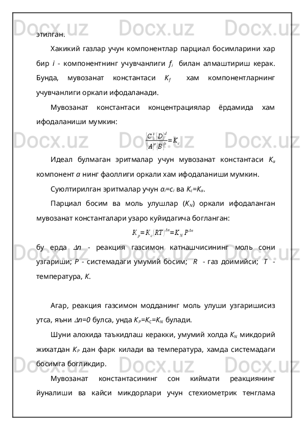 этилган.  
Хакикий   газлар   учун   компонентлар   парциал   босимларини   хар
бир   i   -   компонентнинг   учувчанлиги   f
i     билан   алмаштириш   керак.
Бунда,   мувозанат   константаси   К
f     хам   компонентларнинг
учувчанлиги оркали ифодаланади.  
Мувозанат   константаси   концентрациялар   ёрдамида   хам
ифодаланиши мумкин:[С	]с[D]d	
[A]a[B]b=	Kc
Идеал   булмаган   эритмалар   учун   мувозанат   константаси   К
а
компонент  а   нинг фаоллиги оркали хам ифодаланиши мумкин.  
Суюлтирилган эритмалар учун  а
i =с
i   ва  К
с =К
а .  
Парциал   босим   ва   моль   улушлар   ( K
N )   оркали   ифодаланган
мувозанат константалари узаро куйидагича богланган:	
К	р=	Кс(RТ	)Δn=	KNPΔn
бу   ерда  	
 n   -   реакция   газсимон   катнашчисининг   моль   сони
узгариши ;   Р   -   системадаги   умумий   босим ;     R     -   газ   доимийси ;     Т     -
температура ,  К .  
Агар ,   реакция   газсимон   модданинг   моль   улуши   узгаришисиз
утса ,  яъни  
 n=0   булса ,  унда   К
Р = К
С = К
N    булади .  
Шуни   алохида   таъкидлаш   керакки ,   умумий   холда   К
N   микдорий
жихатдан   К
Р   дан   фарк   килади   ва   температура ,   хамда   системадаги
босимга   богликдир .  
Мувозанат   константасининг   сон   киймати   реакциянинг
йуналиши   ва   кайси   микдорлари   учун   стехиометрик   тенглама 
