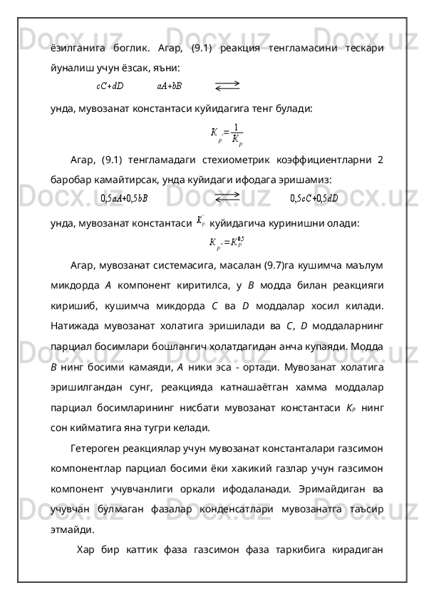 ёзилганига   боглик .   Агар ,   (9.1)   реакция   тенгламасини   тескари
йуналиш   учун   ёзсак ,  яъни :cC	+dD
            	аА	+bB
унда ,  мувозанат   константаси   куйидагига   тенг   булади :	
К	р′=	1
К	р
Агар,   (9.1)   тенгламадаги   стехиометрик   коэффициентларни   2
баробар камайтирсак, унда куйидаги ифодага эришамиз:	
0,5	аА	+0,5	bB
   	0,5	cC	+0,5	dD
унда, мувозанат константаси 	
Кр''  куйидагича куринишни олади:
КР″=	К	Р0,5
Агар, мувозанат системасига, масалан (9.7)га кушимча маълум
микдорда   А   компонент   киритилса,   у   В   модда   билан   реакцияги
киришиб,   кушимча   микдорда   С   ва   D   моддалар   хосил   килади.
Натижада   мувозанат   холатига   эришилади   ва   С ,   D   моддаларнинг
парциал босимлари бошлангич холатдагидан анча купаяди. Модда
В   нинг   босими   камаяди,   А   ники   эса   -   ортади.   Мувозанат   холатига
эришилгандан   сунг,   реакцияда   катнашаётган   хамма   моддалар
парциал   босимларининг   нисбати   мувозанат   константаси   К
Р   нинг
сон кийматига яна тугри келади.   
Гетероген реакциялар учун мувозанат константалари газсимон
компонентлар   парциал   босими   ёки   хакикий   газлар   учун   газсимон
компонент   учувчанлиги   оркали   ифодаланади.   Эримайдиган   ва
учувчан   булмаган   фазалар   конденсатлари   мувозанатга   таъсир
этмайди.
  Хар   бир   каттик   фаза   газсимон   фаза   таркибига   кирадиган 