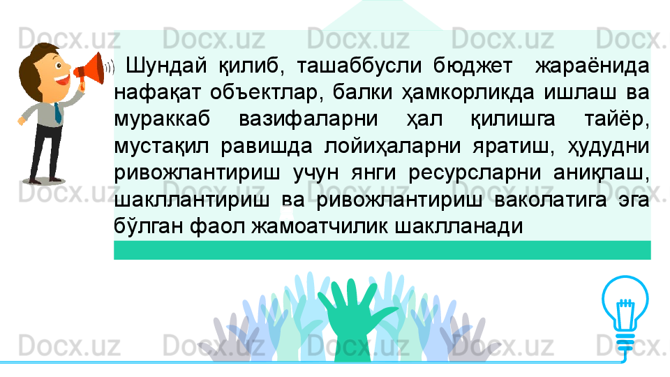   Шундай  қилиб,  ташаббусли  бюджет    жараёнида 
нафақат  объектлар,  балки  ҳамкорликда  ишлаш  ва 
мураккаб  вазифаларни  ҳал  қилишга  тайёр, 
мустақил  равишда  лойиҳаларни  яратиш,  ҳудудни 
ривожлантириш  учун  янги  ресурсларни  аниқлаш, 
шакллантириш  ва  ривожлантириш  ваколатига  эга 
бўлган фаол жамоатчилик шаклланади         