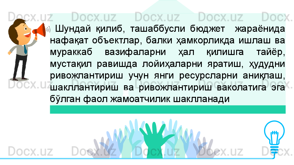 Шундай  қилиб,  ташаббусли  бюджет    жараёнида 
нафақат  объектлар,  балки  ҳамкорликда  ишлаш  ва 
мураккаб  вазифаларни  ҳал  қилишга  тайёр, 
мустақил  равишда  лойиҳаларни  яратиш,  ҳудудни 
ривожлантириш  учун  янги  ресурсларни  аниқлаш, 
шакллантириш  ва  ривожлантириш  ваколатига  эга 
бўлган фаол жамоатчилик шаклланади