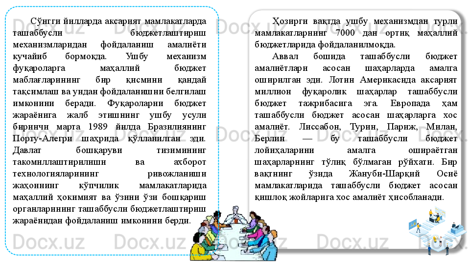 
  Сўнгги йилларда аксарият мамлакатларда 
ташаббусли  бюджетлаштириш 
механизмларидан  фойдаланиш  амалиёти 
кучайиб  бормоқда.  Ушбу  механизм 
фуқароларга  маҳаллий  бюджет 
маблағларининг  бир  қисмини  қандай 
тақсимлаш ва ундан фойдаланишни белгилаш 
имконини  беради.  Фуқароларни  бюджет 
жараёнига  жалб  этишнинг  ушбу  усули 
биринчи  марта  1989  йилда  Бразилиянинг 
Порту-Алегри  шаҳрида  қўлланилган  эди. 
Давлат  бошқаруви  тизимининг 
такомиллаштирилиши  ва  ахборот 
технологияларининг  ривожланиши 
жаҳоннинг  кўпчилик  мамлакатларида 
маҳаллий  ҳокимият  ва  ўзини  ўзи  бошқариш 
органларининг ташаббусли бюджетлаштириш 
жараёнидан фойдаланиш имконини берди.  Ҳозирги  вақтда  ушбу  механизмдан  турли 
мамлакатларнинг  7000  дан  ортиқ  маҳаллий 
бюджетларида фойдаланилмоқда. 
Аввал  бошида  ташаббусли  бюджет 
амалиётлари  асосан  шаҳарларда  амалга 
оширилган  эди.  Лотин  Америкасида  аксарият 
миллион  фуқаролик  шаҳарлар  ташаббусли 
бюджет  тажрибасига  эга.  Европада  ҳам 
ташаббусли  бюджет  асосан  шаҳарларга  хос 
амалиёт.  Лиссабон,  Турин,  Париж,  Милан, 
Берлин  —  бу  ташаббусли  бюджет 
лойиҳаларини  амалга  ошираётган 
шаҳарларнинг  тўлиқ  бўлмаган  рўйхати.  Бир 
вақтнинг  ўзида  Жануби-Шарқий  Осиё 
мамлакатларида  ташаббусли  бюджет  асосан 
қишлоқ жойларига хос амалиёт ҳисобланади.  