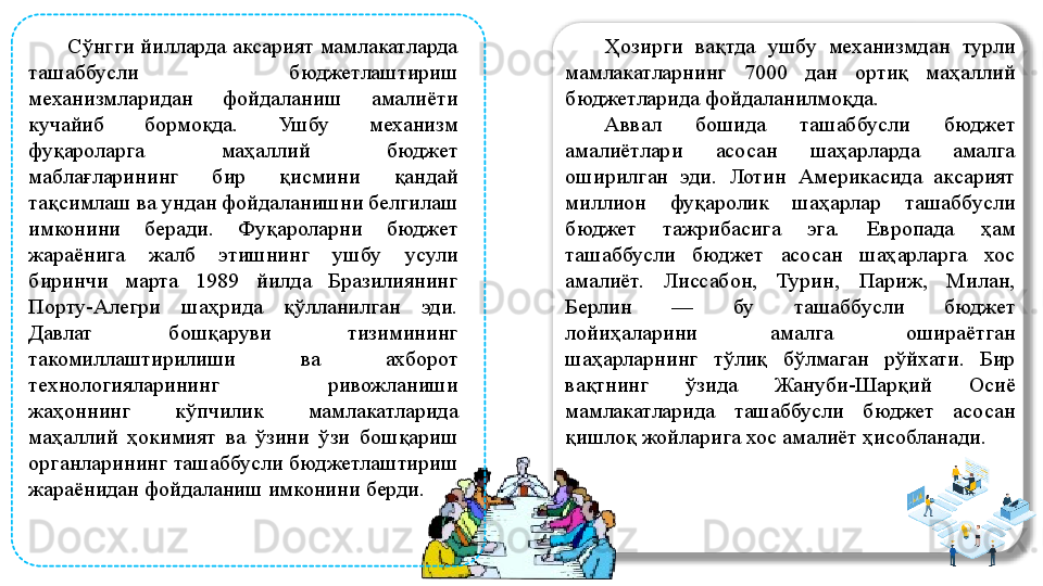 Сўнгги йилларда аксарият мамлакатларда 
ташаббусли  бюджетлаштириш 
механизмларидан  фойдаланиш  амалиёти 
кучайиб  бормоқда.  Ушбу  механизм 
фуқароларга  маҳаллий  бюджет 
маблағларининг  бир  қисмини  қандай 
тақсимлаш ва ундан фойдаланишни белгилаш 
имконини  беради.  Фуқароларни  бюджет 
жараёнига  жалб  этишнинг  ушбу  усули 
биринчи  марта  1989  йилда  Бразилиянинг 
Порту-Алегри  шаҳрида  қўлланилган  эди. 
Давлат  бошқаруви  тизимининг 
такомиллаштирилиши  ва  ахборот 
технологияларининг  ривожланиши 
жаҳоннинг  кўпчилик  мамлакатларида 
маҳаллий  ҳокимият  ва  ўзини  ўзи  бошқариш 
органларининг ташаббусли бюджетлаштириш 
жараёнидан фойдаланиш имконини берди.  Ҳозирги  вақтда  ушбу  механизмдан  турли 
мамлакатларнинг  7000  дан  ортиқ  маҳаллий 
бюджетларида фойдаланилмоқда. 
Аввал  бошида  ташаббусли  бюджет 
амалиётлари  асосан  шаҳарларда  амалга 
оширилган  эди.  Лотин  Америкасида  аксарият 
миллион  фуқаролик  шаҳарлар  ташаббусли 
бюджет  тажрибасига  эга.  Европада  ҳам 
ташаббусли  бюджет  асосан  шаҳарларга  хос 
амалиёт.  Лиссабон,  Турин,  Париж,  Милан, 
Берлин  —  бу  ташаббусли  бюджет 
лойиҳаларини  амалга  ошираётган 
шаҳарларнинг  тўлиқ  бўлмаган  рўйхати.  Бир 
вақтнинг  ўзида  Жануби-Шарқий  Осиё 
мамлакатларида  ташаббусли  бюджет  асосан 
қишлоқ жойларига хос амалиёт ҳисобланади.