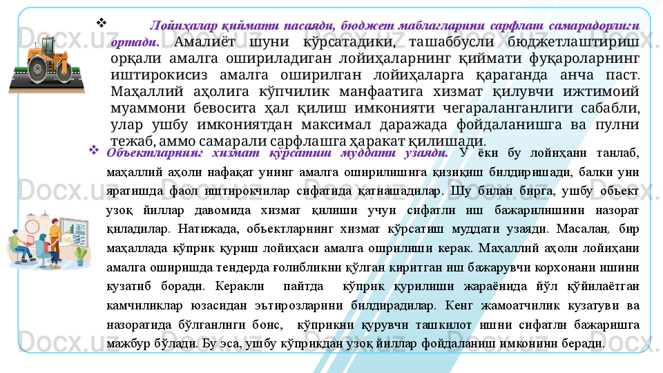 
                    Лойиҳалар  қиймати  пасаяди,  бюджет  маблағларини  сарфлаш  самарадорлиги 
ортади.      ,     Амалиёт шуни кўрсатадики ташаббусли бюджетлаштириш
           	
орқали амалга ошириладиган лойиҳаларнинг қиймати фуқароларнинг
            . 
иштирокисиз амалга оширилган лойиҳаларга қараганда анча паст
             
Маҳаллий аҳолига кўпчилик манфаатига хизмат қилувчи ижтимоий
            , 
муаммони бевосита ҳал қилиш имконияти чегараланганлиги сабабли
               
улар ушбу имкониятдан максимал даражада фойдаланишга ва пулни
,          .
тежаб аммо самарали сарфлашга ҳаракат қилишади

Объектларнинг  хизмат  кўрсатиш  муддати  узаяди.   У  ёки  бу  лойиҳани  танлаб, 
маҳаллий  аҳоли  нафақат  унинг  амалга  оширилишига  қизиқиш  билдиришади,  балки  уни 
яратишда  фаол  иштирокчилар  сифатида  қатнашадилар.  Шу  билан  бирга,  ушбу  объект 
узоқ  йиллар  давомида  хизмат  қилиши  учун  сифатли  иш  бажарилишини  назорат 
қиладилар.  Натижада,   объектларнинг  хизмат  кўрсатиш  муддати  узаяди.  Масалан ,   бир 
маҳаллада  кўприк  қуриш  лойиҳаси  амалга  ошрилиши  керак.  Маҳаллий  аҳоли  лойиҳани 
амалга оширишда тендерда ғолибликни қўлган киритган иш бажарувчи корхонани ишини 
кузатиб  боради.  Керакли    пайтда    кўприк  қурилиши  жараёнида  йўл  қўйилаётган 
камчиликлар  юзасидан  эътирозларини  билдирадилар.  Кенг  жамоатчилик  кузатуви  ва 
назоратида  бўлганлиги  боис,    кўприкни  қурувчи  ташкилот  ишни  сифатли  бажаришга 
мажбур бўлади. Бу эса, ушбу кўприкдан узоқ йиллар фойдаланиш имконини беради.  