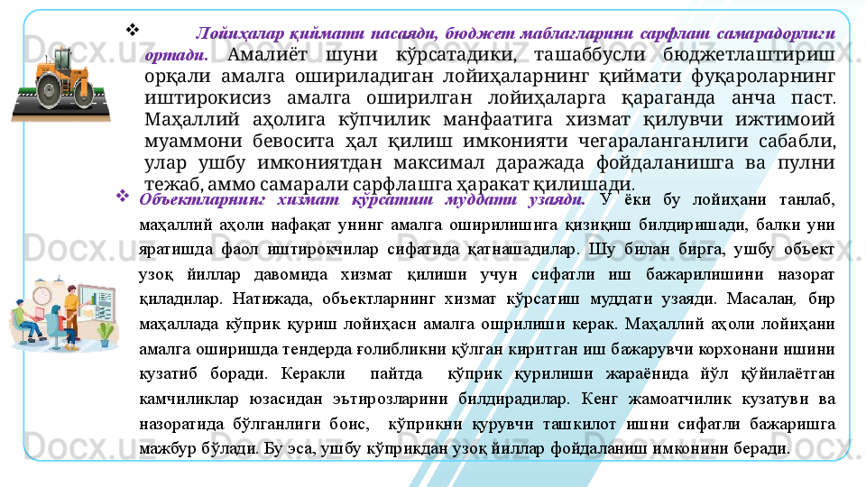
                    Лойиҳалар  қиймати  пасаяди,  бюджет  маблағларини  сарфлаш  самарадорлиги 
ортади.      ,     Амалиёт шуни кўрсатадики ташаббусли бюджетлаштириш
           	
орқали амалга ошириладиган лойиҳаларнинг қиймати фуқароларнинг
            . 
иштирокисиз амалга оширилган лойиҳаларга қараганда анча паст
             
Маҳаллий аҳолига кўпчилик манфаатига хизмат қилувчи ижтимоий
            , 
муаммони бевосита ҳал қилиш имконияти чегараланганлиги сабабли
               
улар ушбу имкониятдан максимал даражада фойдаланишга ва пулни
,          .
тежаб аммо самарали сарфлашга ҳаракат қилишади
Объектларнинг  хизмат  кўрсатиш  муддати  узаяди.   У  ёки  бу  лойиҳани  танлаб, 
маҳаллий  аҳоли  нафақат  унинг  амалга  оширилишига  қизиқиш  билдиришади,  балки  уни 
яратишда  фаол  иштирокчилар  сифатида  қатнашадилар.  Шу  билан  бирга,  ушбу  объект 
узоқ  йиллар  давомида  хизмат  қилиши  учун  сифатли  иш  бажарилишини  назорат 
қиладилар.  Натижада,   объектларнинг  хизмат  кўрсатиш  муддати  узаяди.  Масалан ,   бир 
маҳаллада  кўприк  қуриш  лойиҳаси  амалга  ошрилиши  керак.  Маҳаллий  аҳоли  лойиҳани 
амалга оширишда тендерда ғолибликни қўлган киритган иш бажарувчи корхонани ишини 
кузатиб  боради.  Керакли    пайтда    кўприк  қурилиши  жараёнида  йўл  қўйилаётган 
камчиликлар  юзасидан  эътирозларини  билдирадилар.  Кенг  жамоатчилик  кузатуви  ва 
назоратида  бўлганлиги  боис,    кўприкни  қурувчи  ташкилот  ишни  сифатли  бажаришга 
мажбур бўлади. Бу эса, ушбу кўприкдан узоқ йиллар фойдаланиш имконини беради.