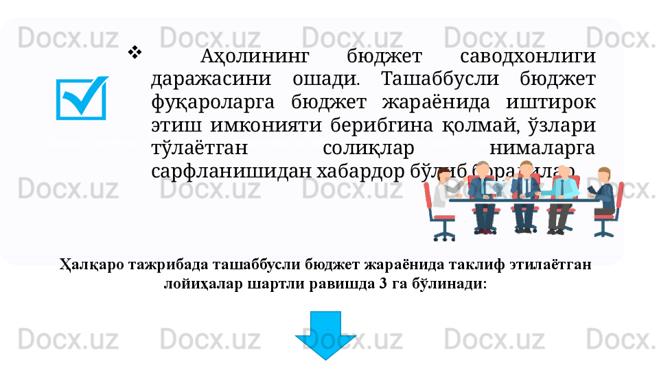 Ҳалқаро тажрибада ташаббусли бюджет жараёнида таклиф этилаётган лойиҳалар шартли равишда 3 га бўлинади 
     Аҳолининг бюджет саводхонлиги
  .     	
даражасини ошади Ташаббусли бюджет
       
фуқароларга бюджет жараёнида иштирок
      ,   
этиш имконияти берибгина қолмай ўзлари
     
тўлаётган солиқлар нималарга
      .
сарфланишидан хабардор бўлиб борадилар
Ҳалқаро тажрибада ташаббусли бюджет жараёнида таклиф этилаётган 
лойиҳалар шартли равишда 3 га бўлинади: 