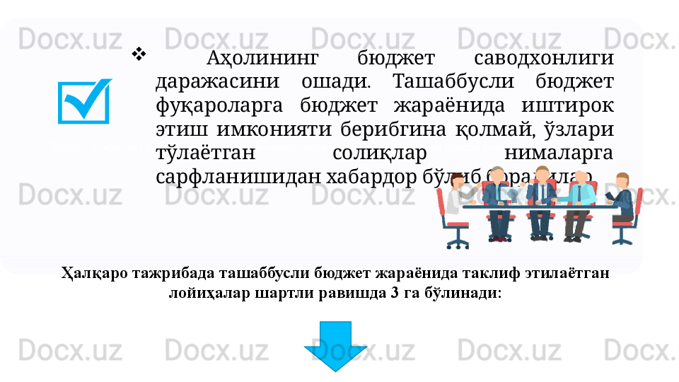 Ҳалқаро тажрибада ташаббусли бюджет жараёнида таклиф этилаётган лойиҳалар шартли равишда 3 га бўлинади 
     Аҳолининг бюджет саводхонлиги
  .     	
даражасини ошади Ташаббусли бюджет
       
фуқароларга бюджет жараёнида иштирок
      ,   
этиш имконияти берибгина қолмай ўзлари
     
тўлаётган солиқлар нималарга
      .
сарфланишидан хабардор бўлиб борадилар
Ҳалқаро тажрибада ташаббусли бюджет жараёнида таклиф этилаётган 
лойиҳалар шартли равишда 3 га бўлинади: